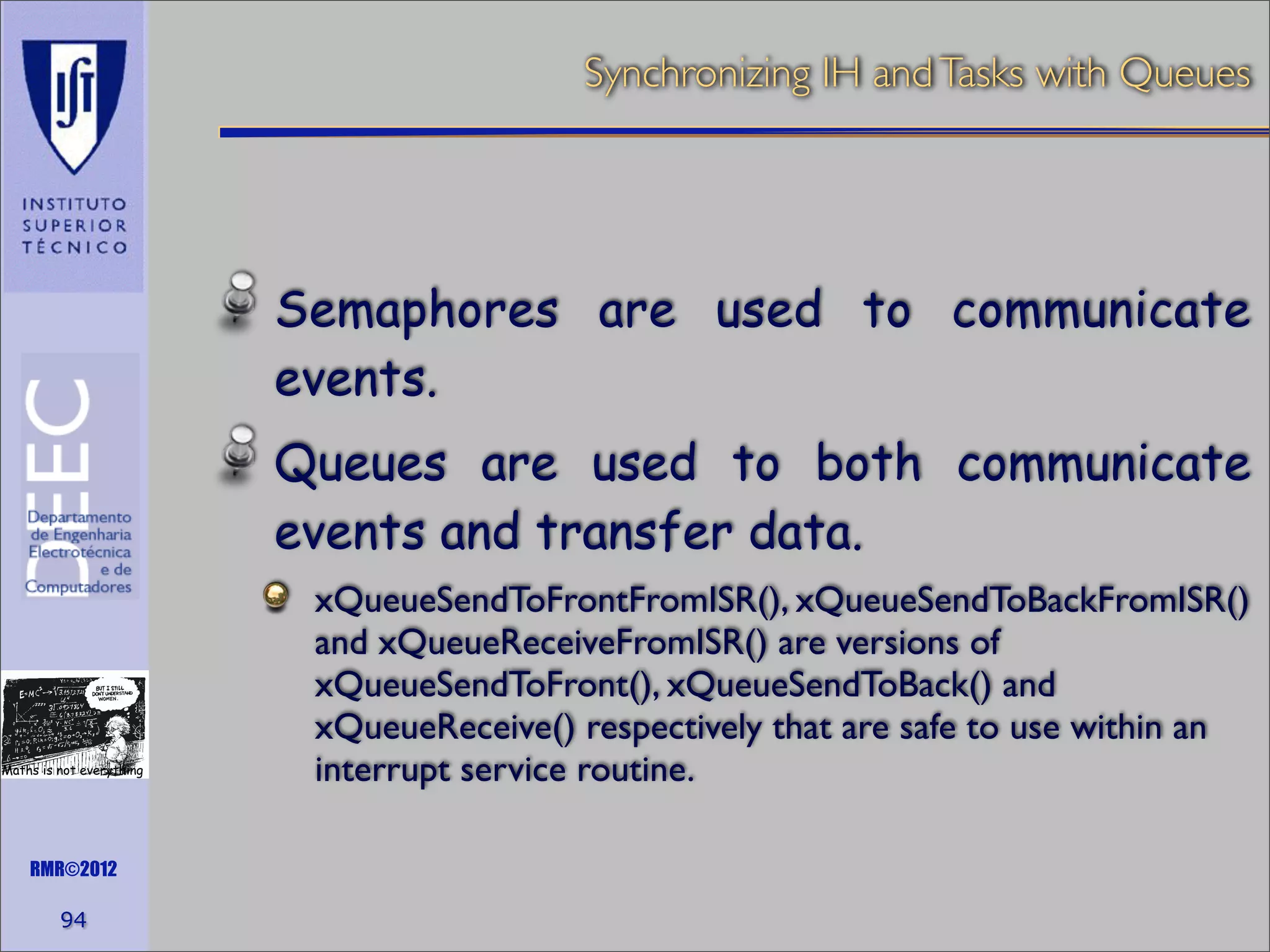 Synchronizing IH and Tasks with Queues

Semaphores are used to communicate
events.
Queues are used to both communicate
events and transfer data.

Maths is not everything

RMR©2012

94

xQueueSendToFrontFromISR(), xQueueSendToBackFromISR()
and xQueueReceiveFromISR() are versions of
xQueueSendToFront(), xQueueSendToBack() and
xQueueReceive() respectively that are safe to use within an
interrupt service routine.

 