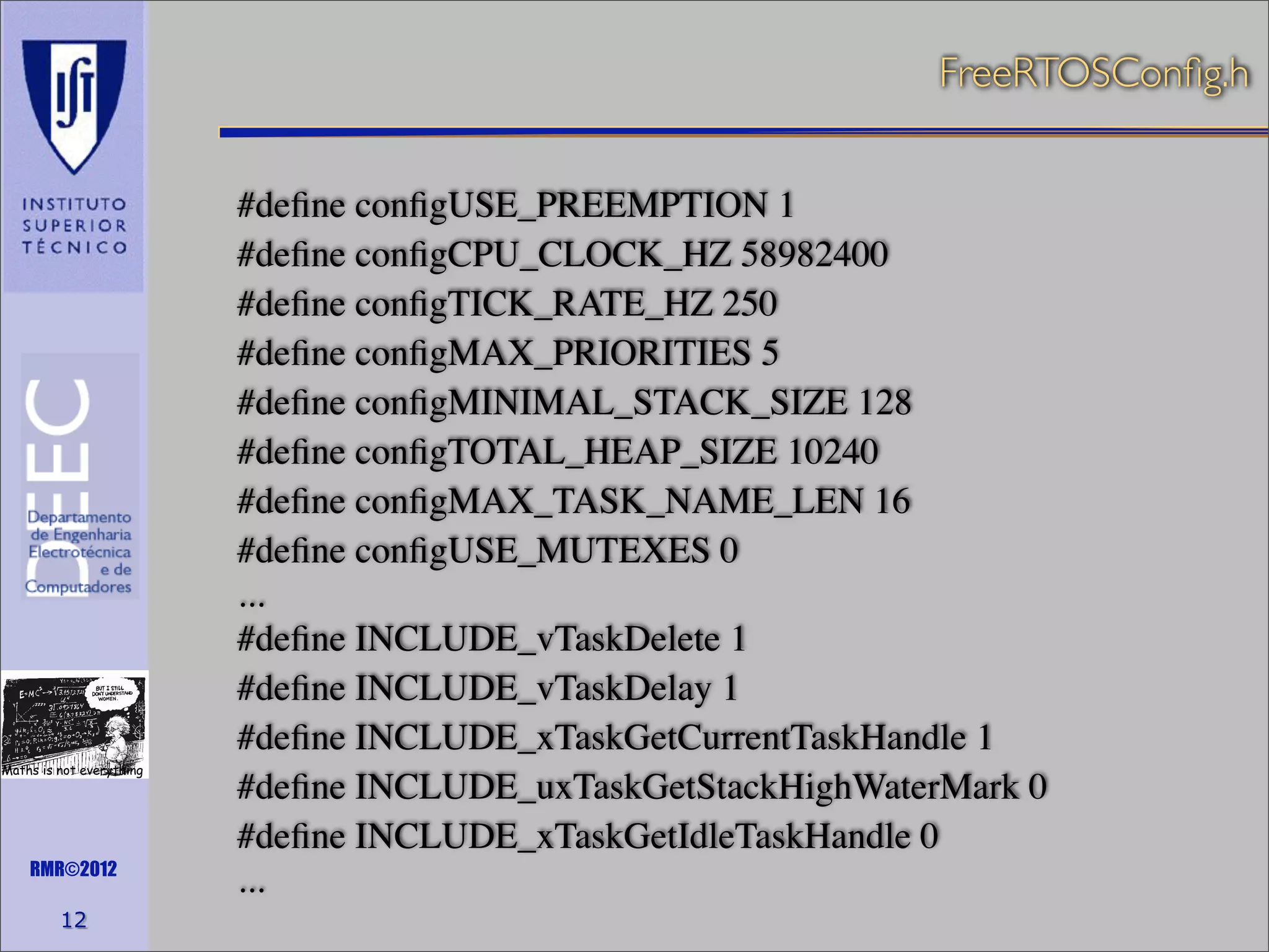 FreeRTOSConﬁg.h

Maths is not everything

RMR©2012

12

#deﬁne conﬁgUSE_PREEMPTION 1
#deﬁne conﬁgCPU_CLOCK_HZ 58982400
#deﬁne conﬁgTICK_RATE_HZ 250
#deﬁne conﬁgMAX_PRIORITIES 5
#deﬁne conﬁgMINIMAL_STACK_SIZE 128
#deﬁne conﬁgTOTAL_HEAP_SIZE 10240
#deﬁne conﬁgMAX_TASK_NAME_LEN 16
#deﬁne conﬁgUSE_MUTEXES 0
...
#deﬁne INCLUDE_vTaskDelete 1
#deﬁne INCLUDE_vTaskDelay 1
#deﬁne INCLUDE_xTaskGetCurrentTaskHandle 1
#deﬁne INCLUDE_uxTaskGetStackHighWaterMark 0
#deﬁne INCLUDE_xTaskGetIdleTaskHandle 0
...

 