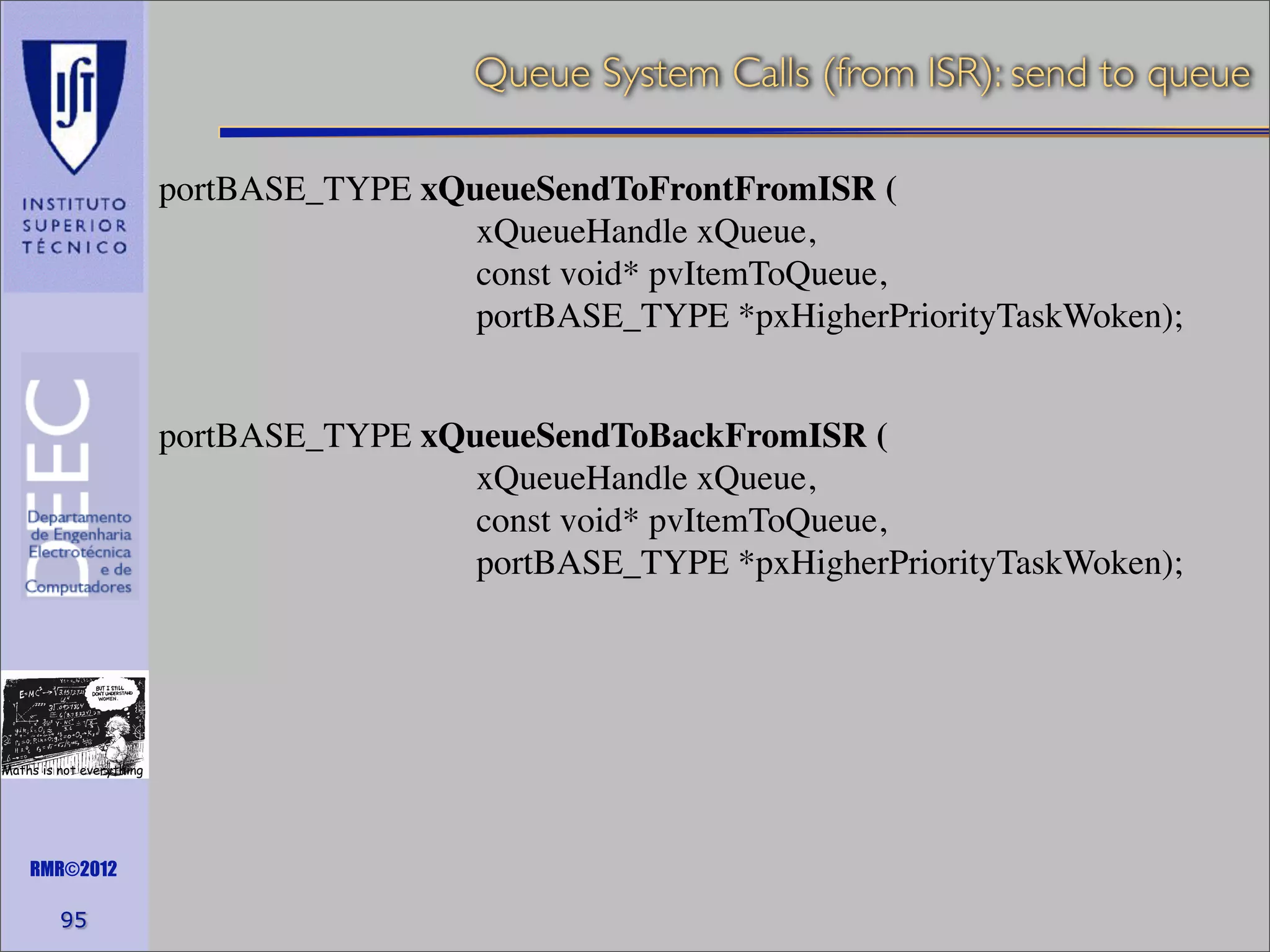 Queue System Calls (from ISR): send to queue
portBASE_TYPE xQueueSendToFrontFromISR (
xQueueHandle xQueue,
const void* pvItemToQueue,
portBASE_TYPE *pxHigherPriorityTaskWoken);
portBASE_TYPE xQueueSendToBackFromISR (
xQueueHandle xQueue,
const void* pvItemToQueue,
portBASE_TYPE *pxHigherPriorityTaskWoken);

Maths is not everything

RMR©2012

95

 
