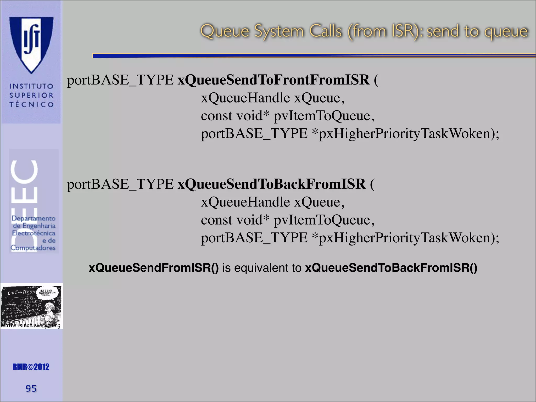 Queue System Calls (from ISR): send to queue
portBASE_TYPE xQueueSendToFrontFromISR (
xQueueHandle xQueue,
const void* pvItemToQueue,
portBASE_TYPE *pxHigherPriorityTaskWoken);
portBASE_TYPE xQueueSendToBackFromISR (
xQueueHandle xQueue,
const void* pvItemToQueue,
portBASE_TYPE *pxHigherPriorityTaskWoken);
xQueueSendFromISR() is equivalent to xQueueSendToBackFromISR()

Maths is not everything

RMR©2012

95

 