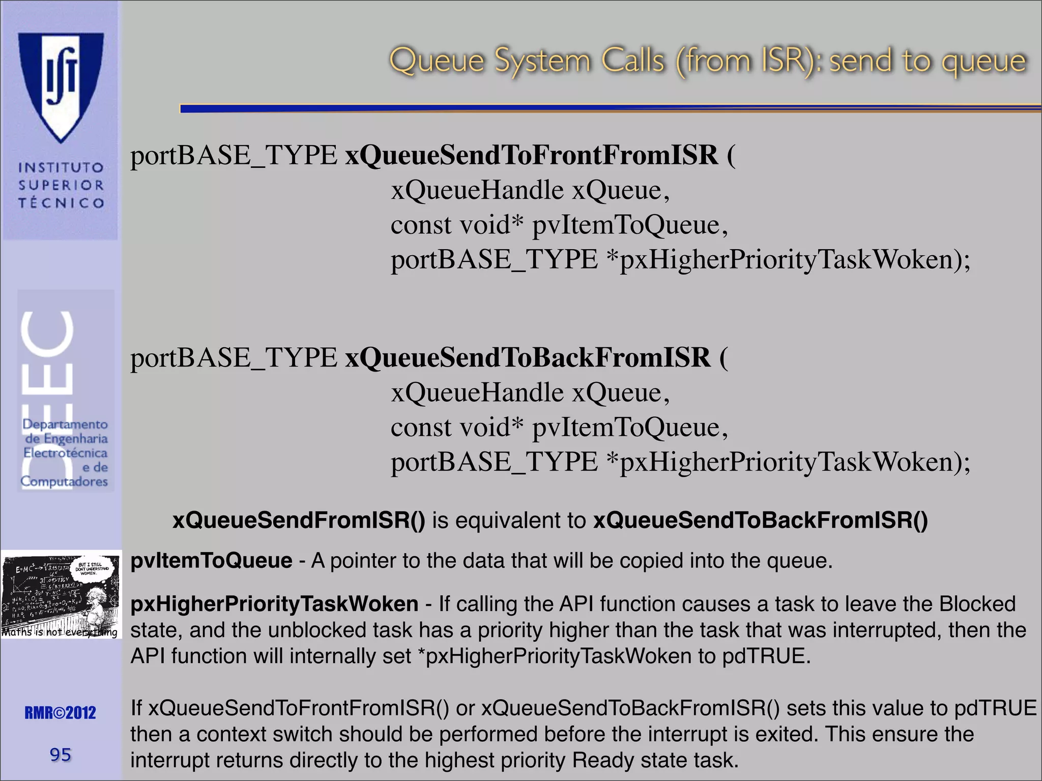 Queue System Calls (from ISR): send to queue
portBASE_TYPE xQueueSendToFrontFromISR (
xQueueHandle xQueue,
const void* pvItemToQueue,
portBASE_TYPE *pxHigherPriorityTaskWoken);
portBASE_TYPE xQueueSendToBackFromISR (
xQueueHandle xQueue,
const void* pvItemToQueue,
portBASE_TYPE *pxHigherPriorityTaskWoken);
xQueueSendFromISR() is equivalent to xQueueSendToBackFromISR()
pvItemToQueue - A pointer to the data that will be copied into the queue.
Maths is not everything

RMR©2012

95

pxHigherPriorityTaskWoken - If calling the API function causes a task to leave the Blocked
state, and the unblocked task has a priority higher than the task that was interrupted, then the
API function will internally set *pxHigherPriorityTaskWoken to pdTRUE.
If xQueueSendToFrontFromISR() or xQueueSendToBackFromISR() sets this value to pdTRUE
then a context switch should be performed before the interrupt is exited. This ensure the
interrupt returns directly to the highest priority Ready state task.

 