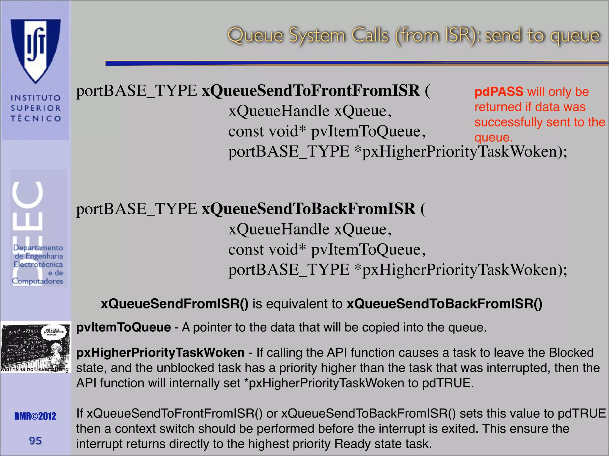 Queue System Calls (from ISR): send to queue
portBASE_TYPE xQueueSendToFrontFromISR (
pdPASS will only be
returned if data was
xQueueHandle xQueue,
successfully sent to the
const void* pvItemToQueue,
queue.
portBASE_TYPE *pxHigherPriorityTaskWoken);
portBASE_TYPE xQueueSendToBackFromISR (
xQueueHandle xQueue,
const void* pvItemToQueue,
portBASE_TYPE *pxHigherPriorityTaskWoken);
xQueueSendFromISR() is equivalent to xQueueSendToBackFromISR()
pvItemToQueue - A pointer to the data that will be copied into the queue.
Maths is not everything

RMR©2012

95

pxHigherPriorityTaskWoken - If calling the API function causes a task to leave the Blocked
state, and the unblocked task has a priority higher than the task that was interrupted, then the
API function will internally set *pxHigherPriorityTaskWoken to pdTRUE.
If xQueueSendToFrontFromISR() or xQueueSendToBackFromISR() sets this value to pdTRUE
then a context switch should be performed before the interrupt is exited. This ensure the
interrupt returns directly to the highest priority Ready state task.

 