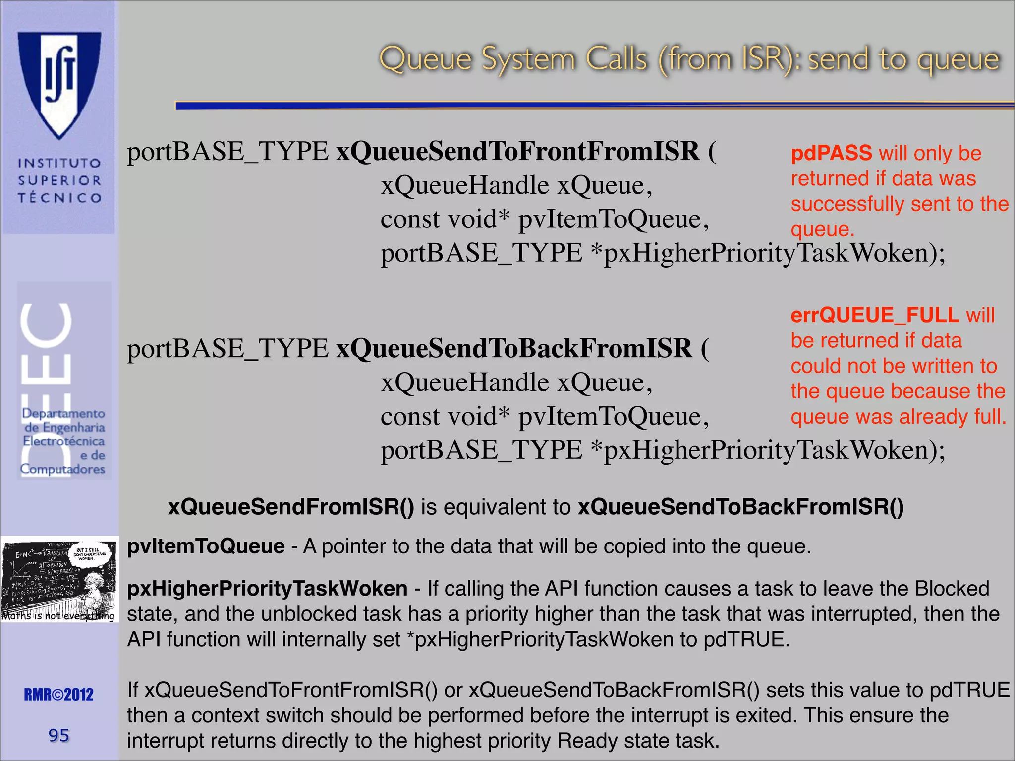 Queue System Calls (from ISR): send to queue
portBASE_TYPE xQueueSendToFrontFromISR (
pdPASS will only be
returned if data was
xQueueHandle xQueue,
successfully sent to the
const void* pvItemToQueue,
queue.
portBASE_TYPE *pxHigherPriorityTaskWoken);
errQUEUE_FULL will
be returned if data
could not be written to
the queue because the
queue was already full.

portBASE_TYPE xQueueSendToBackFromISR (
xQueueHandle xQueue,
const void* pvItemToQueue,
portBASE_TYPE *pxHigherPriorityTaskWoken);
xQueueSendFromISR() is equivalent to xQueueSendToBackFromISR()
pvItemToQueue - A pointer to the data that will be copied into the queue.
Maths is not everything

RMR©2012

95

pxHigherPriorityTaskWoken - If calling the API function causes a task to leave the Blocked
state, and the unblocked task has a priority higher than the task that was interrupted, then the
API function will internally set *pxHigherPriorityTaskWoken to pdTRUE.
If xQueueSendToFrontFromISR() or xQueueSendToBackFromISR() sets this value to pdTRUE
then a context switch should be performed before the interrupt is exited. This ensure the
interrupt returns directly to the highest priority Ready state task.

 