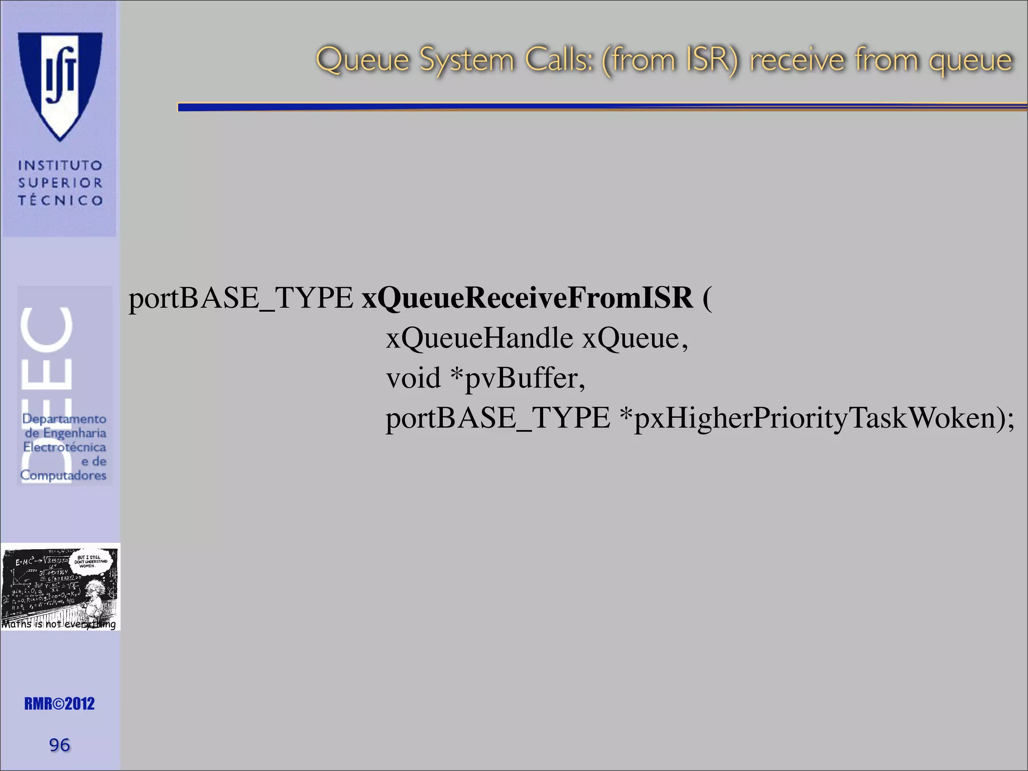 Queue System Calls: (from ISR) receive from queue

portBASE_TYPE xQueueReceiveFromISR (
xQueueHandle xQueue,
void *pvBuffer,
portBASE_TYPE *pxHigherPriorityTaskWoken);

Maths is not everything

RMR©2012

96

 