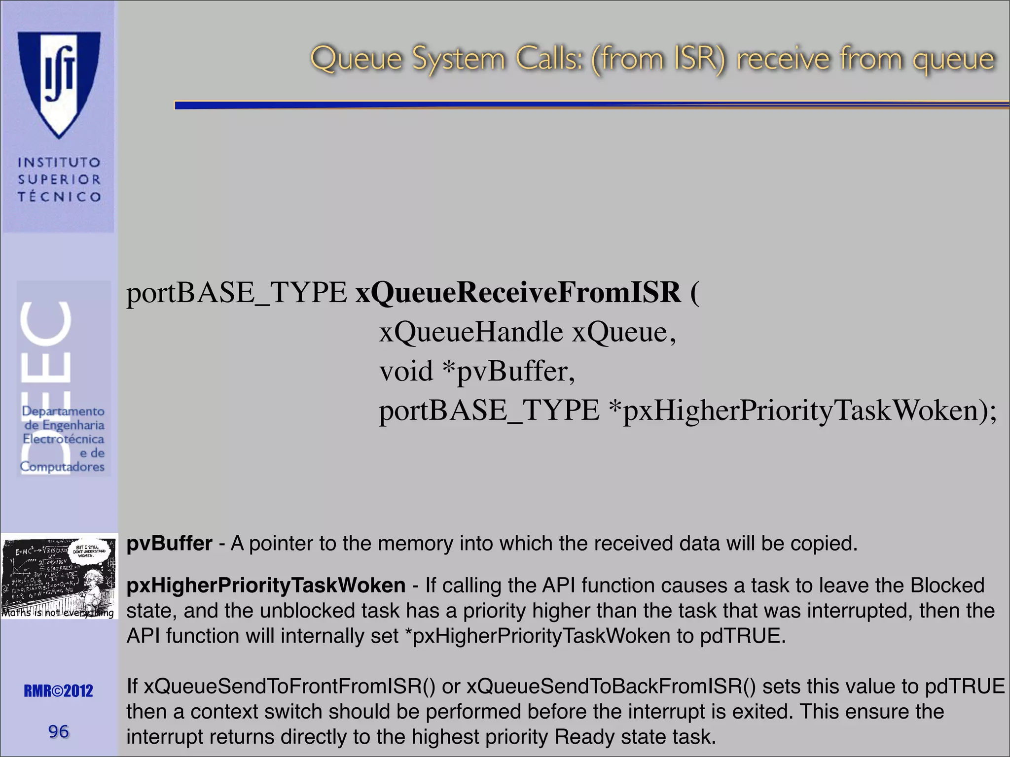 Queue System Calls: (from ISR) receive from queue

portBASE_TYPE xQueueReceiveFromISR (
xQueueHandle xQueue,
void *pvBuffer,
portBASE_TYPE *pxHigherPriorityTaskWoken);

pvBuffer - A pointer to the memory into which the received data will be copied.
Maths is not everything

RMR©2012

96

pxHigherPriorityTaskWoken - If calling the API function causes a task to leave the Blocked
state, and the unblocked task has a priority higher than the task that was interrupted, then the
API function will internally set *pxHigherPriorityTaskWoken to pdTRUE.
If xQueueSendToFrontFromISR() or xQueueSendToBackFromISR() sets this value to pdTRUE
then a context switch should be performed before the interrupt is exited. This ensure the
interrupt returns directly to the highest priority Ready state task.

 