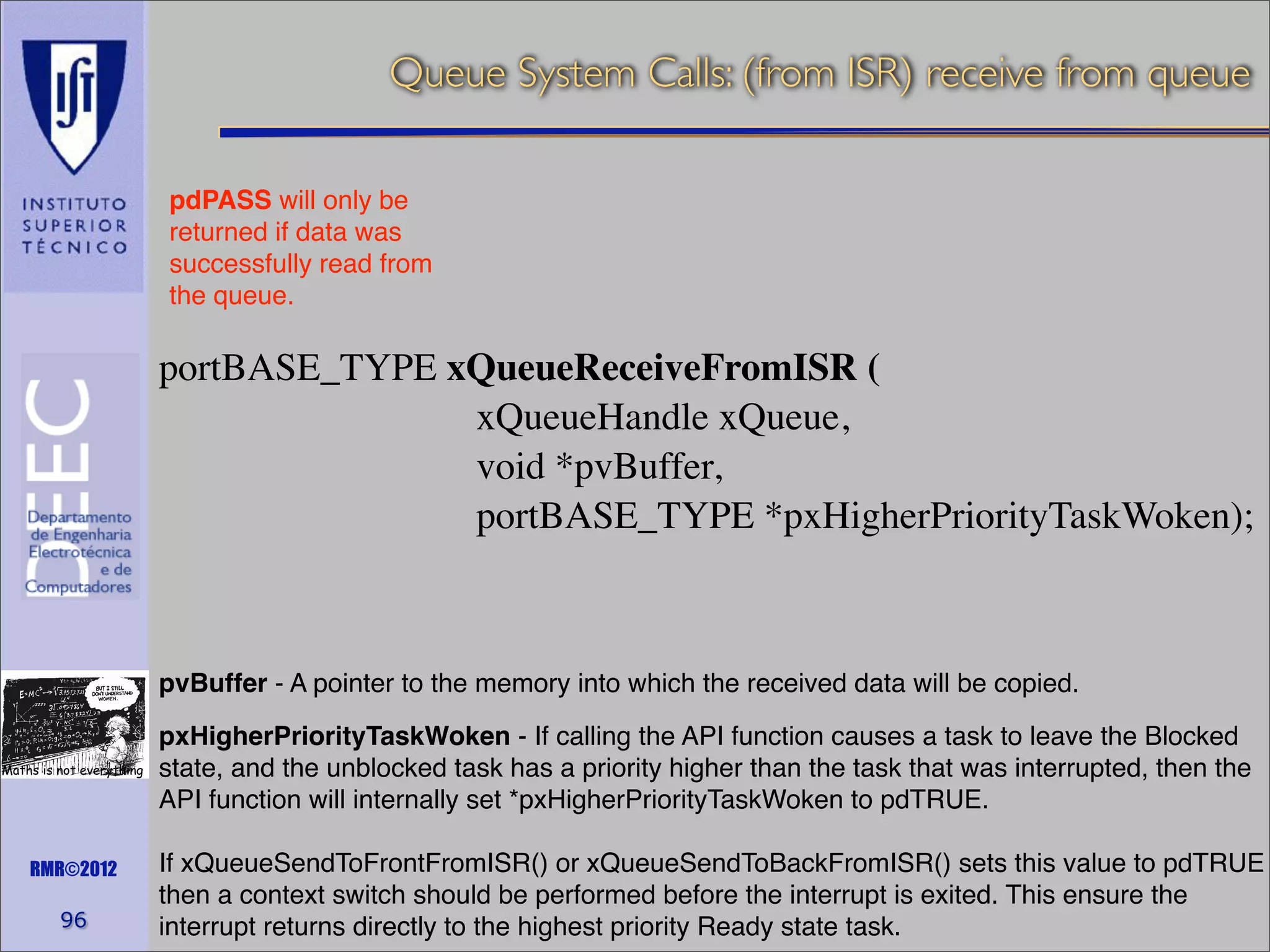 Queue System Calls: (from ISR) receive from queue
pdPASS will only be
returned if data was
successfully read from
the queue.

portBASE_TYPE xQueueReceiveFromISR (
xQueueHandle xQueue,
void *pvBuffer,
portBASE_TYPE *pxHigherPriorityTaskWoken);

pvBuffer - A pointer to the memory into which the received data will be copied.
Maths is not everything

RMR©2012

96

pxHigherPriorityTaskWoken - If calling the API function causes a task to leave the Blocked
state, and the unblocked task has a priority higher than the task that was interrupted, then the
API function will internally set *pxHigherPriorityTaskWoken to pdTRUE.
If xQueueSendToFrontFromISR() or xQueueSendToBackFromISR() sets this value to pdTRUE
then a context switch should be performed before the interrupt is exited. This ensure the
interrupt returns directly to the highest priority Ready state task.

 
