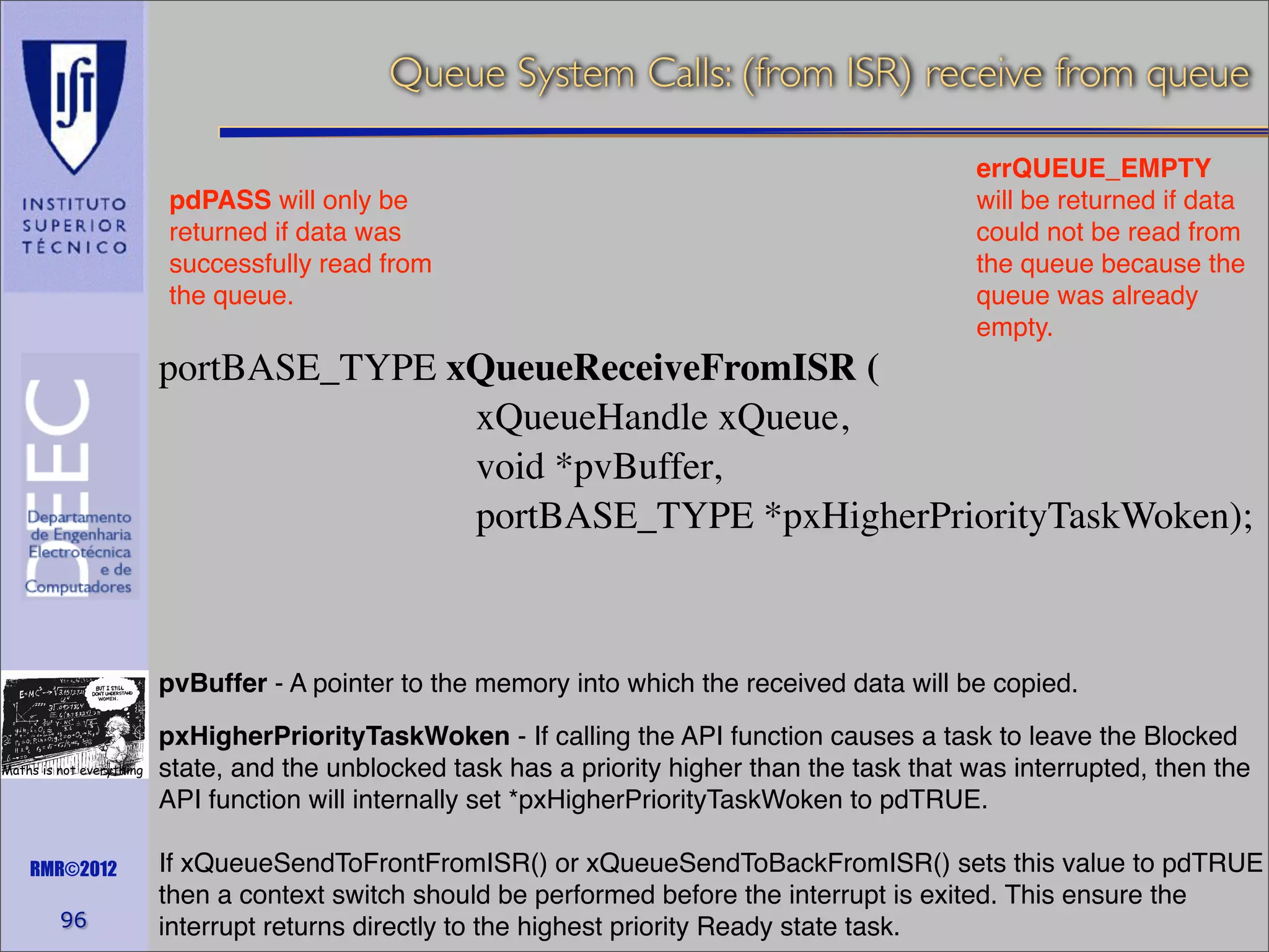 Queue System Calls: (from ISR) receive from queue
pdPASS will only be
returned if data was
successfully read from
the queue.

errQUEUE_EMPTY
will be returned if data
could not be read from
the queue because the
queue was already
empty.

portBASE_TYPE xQueueReceiveFromISR (
xQueueHandle xQueue,
void *pvBuffer,
portBASE_TYPE *pxHigherPriorityTaskWoken);

pvBuffer - A pointer to the memory into which the received data will be copied.
Maths is not everything

RMR©2012

96

pxHigherPriorityTaskWoken - If calling the API function causes a task to leave the Blocked
state, and the unblocked task has a priority higher than the task that was interrupted, then the
API function will internally set *pxHigherPriorityTaskWoken to pdTRUE.
If xQueueSendToFrontFromISR() or xQueueSendToBackFromISR() sets this value to pdTRUE
then a context switch should be performed before the interrupt is exited. This ensure the
interrupt returns directly to the highest priority Ready state task.

 