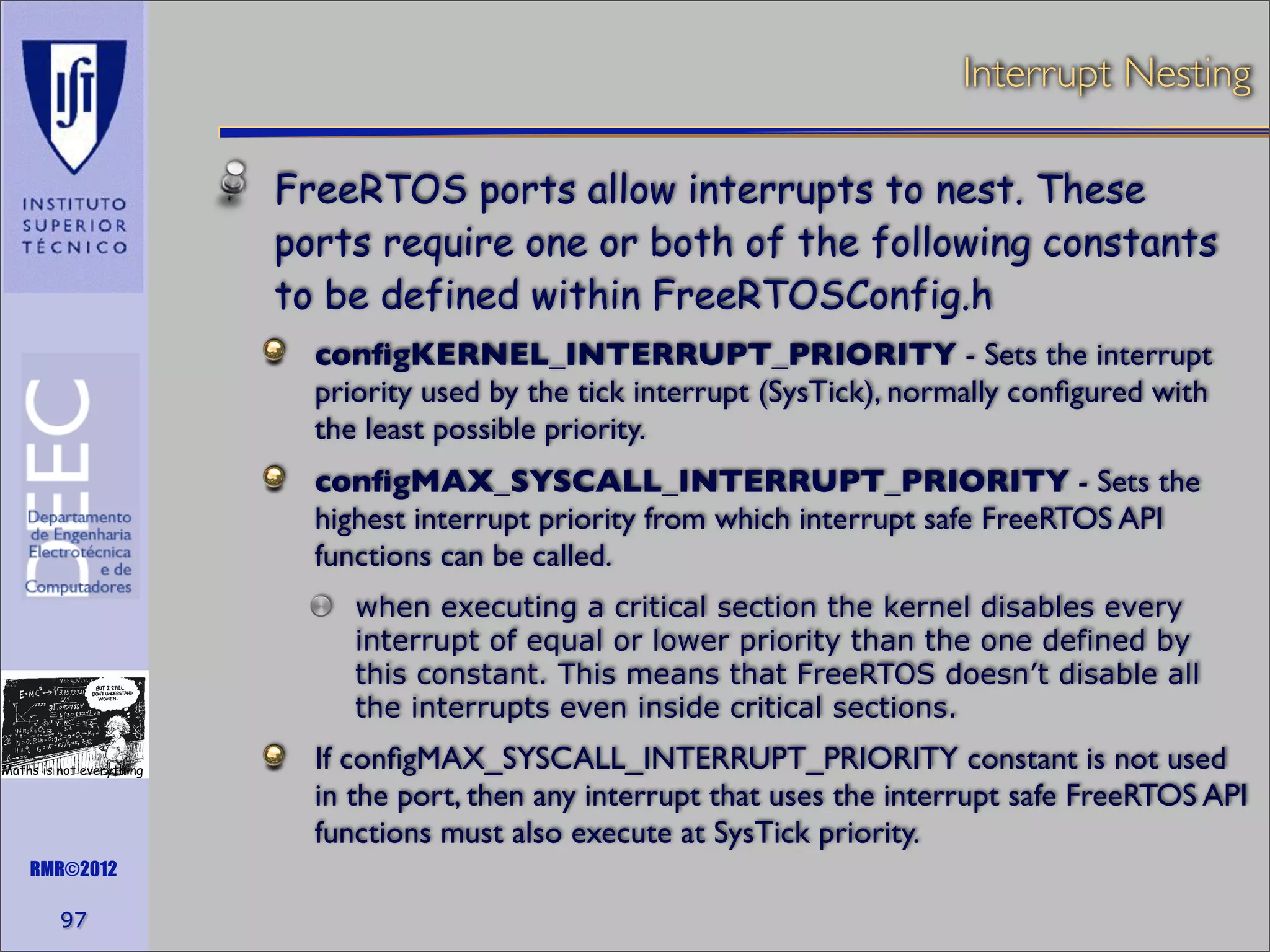 Interrupt Nesting
FreeRTOS ports allow interrupts to nest. These
ports require one or both of the following constants
to be defined within FreeRTOSConfig.h
conﬁgKERNEL_INTERRUPT_PRIORITY - Sets the interrupt
priority used by the tick interrupt (SysTick), normally conﬁgured with
the least possible priority.
conﬁgMAX_SYSCALL_INTERRUPT_PRIORITY - Sets the
highest interrupt priority from which interrupt safe FreeRTOS API
functions can be called.
when executing a critical section the kernel disables every
interrupt of equal or lower priority than the one defined by
this constant. This means that FreeRTOS doesn’t disable all
the interrupts even inside critical sections.
Maths is not everything

RMR©2012

97

If conﬁgMAX_SYSCALL_INTERRUPT_PRIORITY constant is not used
in the port, then any interrupt that uses the interrupt safe FreeRTOS API
functions must also execute at SysTick priority.

 