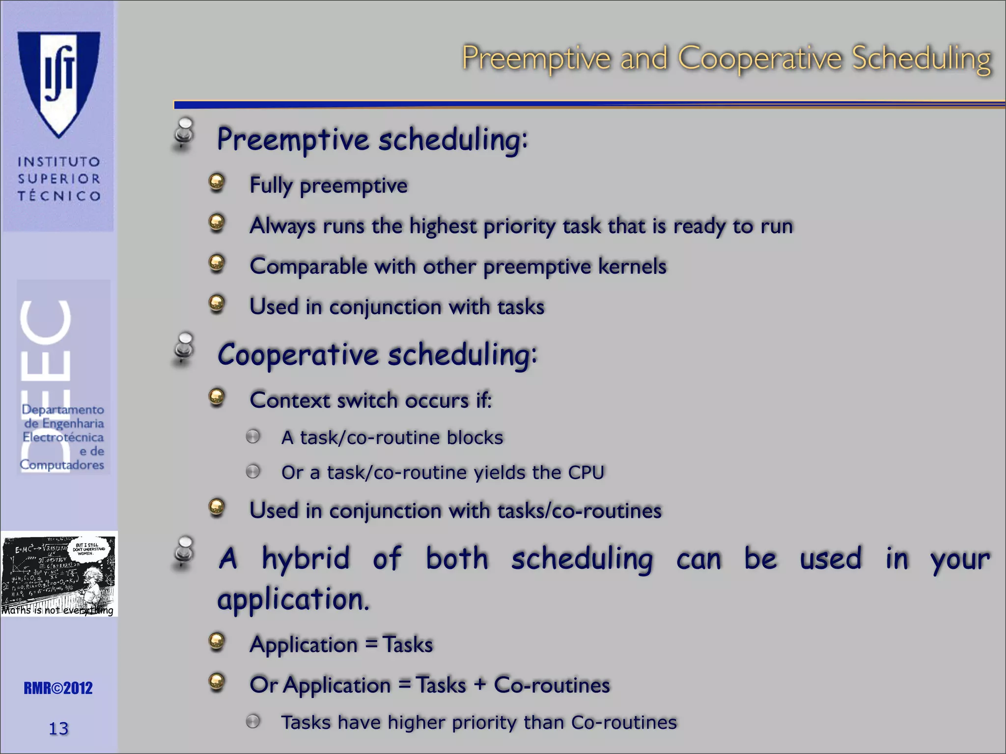 Preemptive and Cooperative Scheduling
Preemptive scheduling:
Fully preemptive
Always runs the highest priority task that is ready to run
Comparable with other preemptive kernels
Used in conjunction with tasks

Cooperative scheduling:
Context switch occurs if:
A task/co-routine blocks
Or a task/co-routine yields the CPU

Used in conjunction with tasks/co-routines

Maths is not everything

A hybrid of both scheduling can be used in your
application.
Application = Tasks

RMR©2012

13

Or Application = Tasks + Co-routines
Tasks have higher priority than Co-routines

 