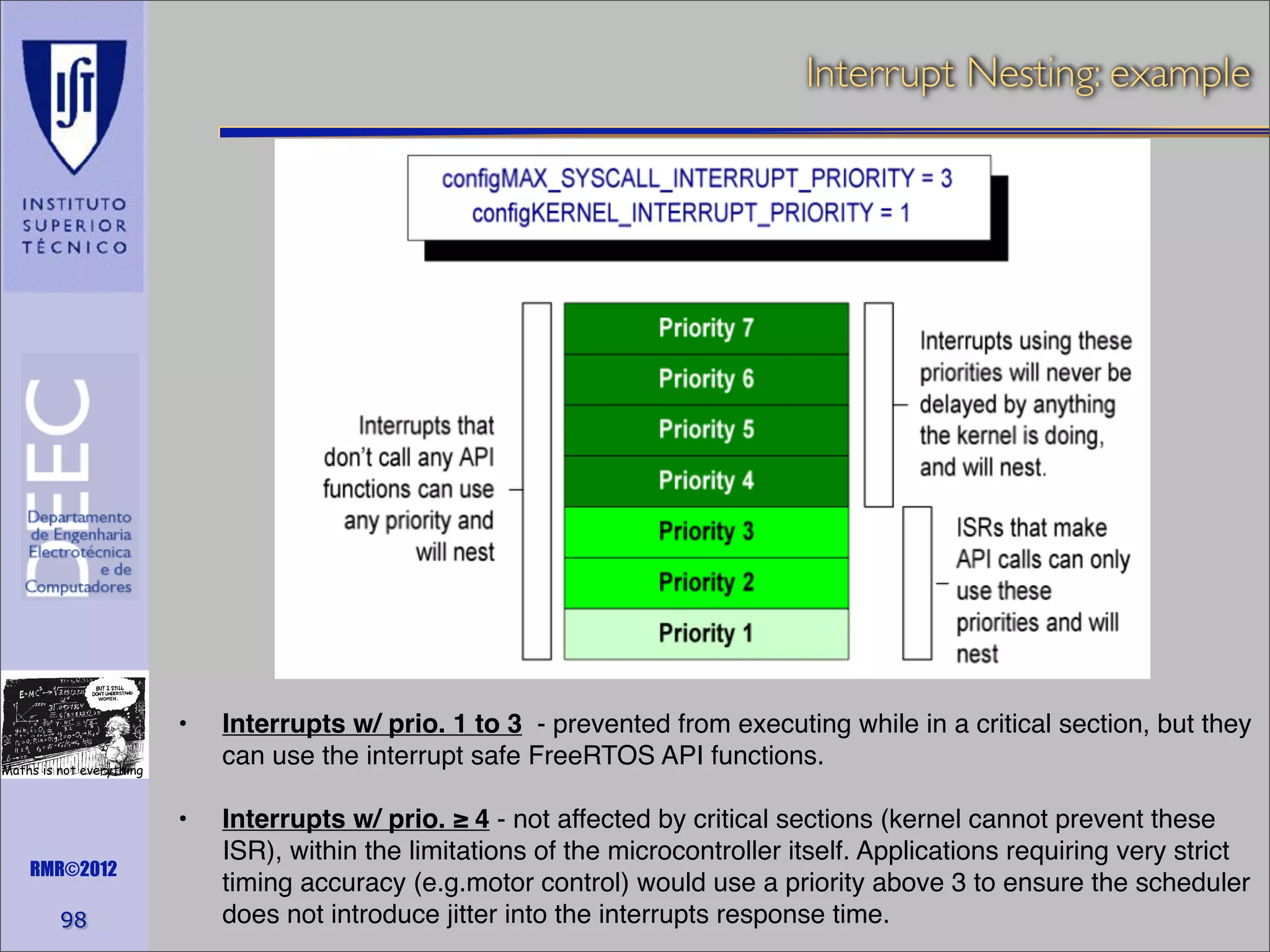 Interrupt Nesting: example

! •!

Interrupts w/ prio. 1 to 3 - prevented from executing while in a critical section, but they
can use the interrupt safe FreeRTOS API functions.

! •!

Interrupts w/ prio. ≥ 4 - not affected by critical sections (kernel cannot prevent these
ISR), within the limitations of the microcontroller itself. Applications requiring very strict
timing accuracy (e.g.motor control) would use a priority above 3 to ensure the scheduler
does not introduce jitter into the interrupts response time.

Maths is not everything

RMR©2012

98

 