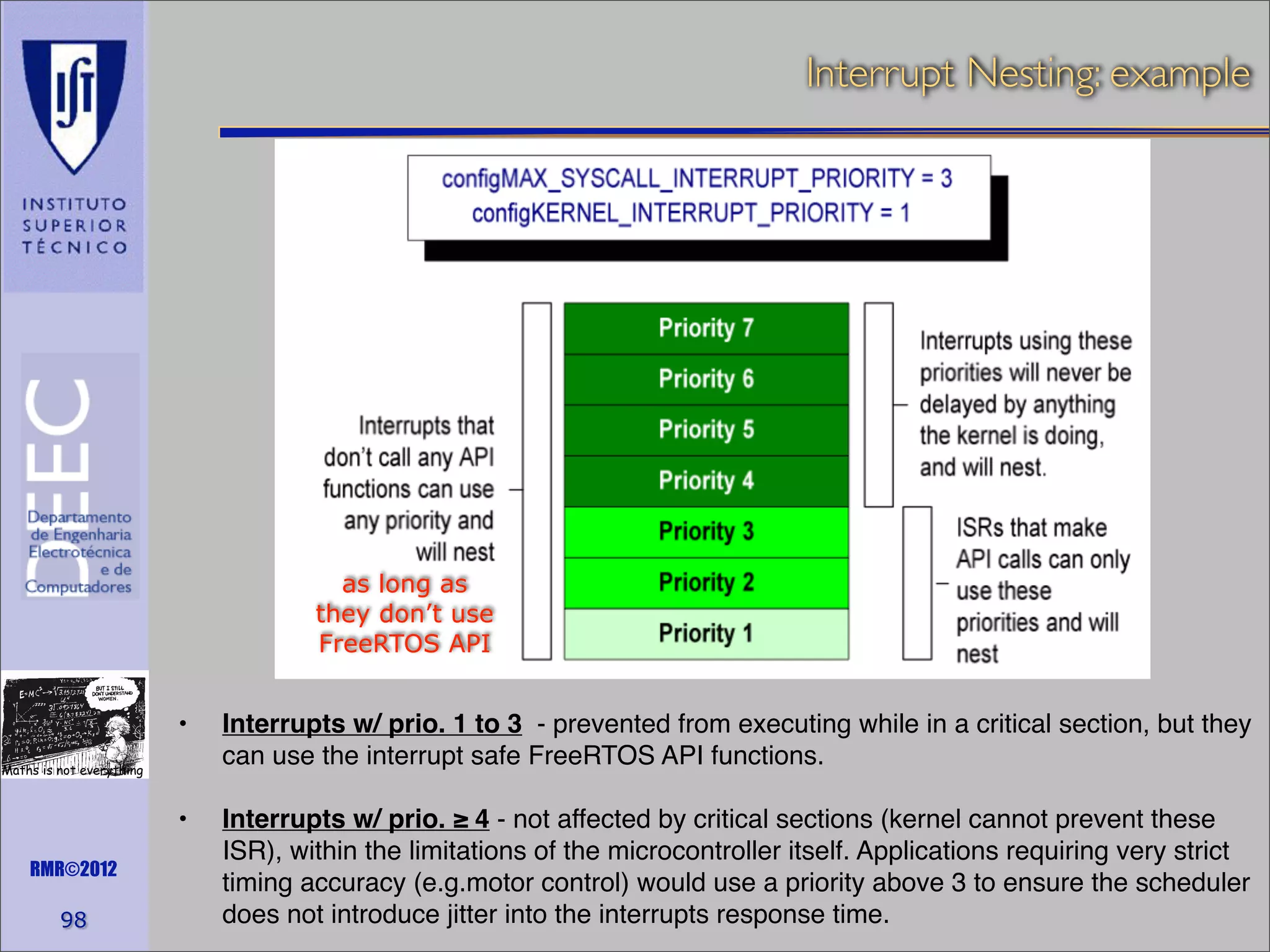 Interrupt Nesting: example

as long as
they don’t use
FreeRTOS API

! •!

Interrupts w/ prio. 1 to 3 - prevented from executing while in a critical section, but they
can use the interrupt safe FreeRTOS API functions.

! •!

Interrupts w/ prio. ≥ 4 - not affected by critical sections (kernel cannot prevent these
ISR), within the limitations of the microcontroller itself. Applications requiring very strict
timing accuracy (e.g.motor control) would use a priority above 3 to ensure the scheduler
does not introduce jitter into the interrupts response time.

Maths is not everything

RMR©2012

98

 