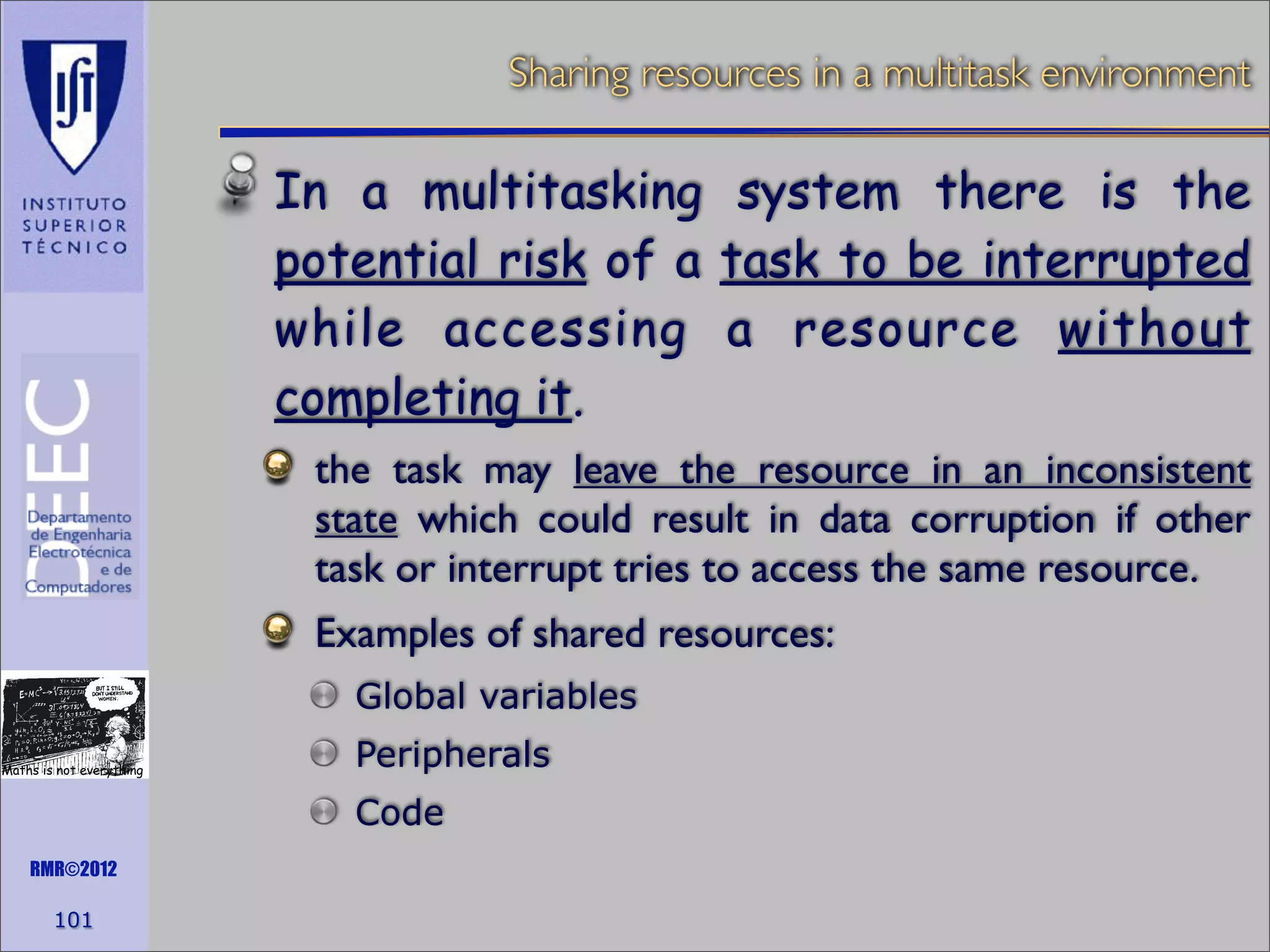 Sharing resources in a multitask environment

In a multitasking system there is the
potential risk of a task to be interrupted
while accessing a resource without
completing it.
the task may leave the resource in an inconsistent
state which could result in data corruption if other
task or interrupt tries to access the same resource.
Examples of shared resources:
Global variables
Maths is not everything

Peripherals
Code

RMR©2012

101

 