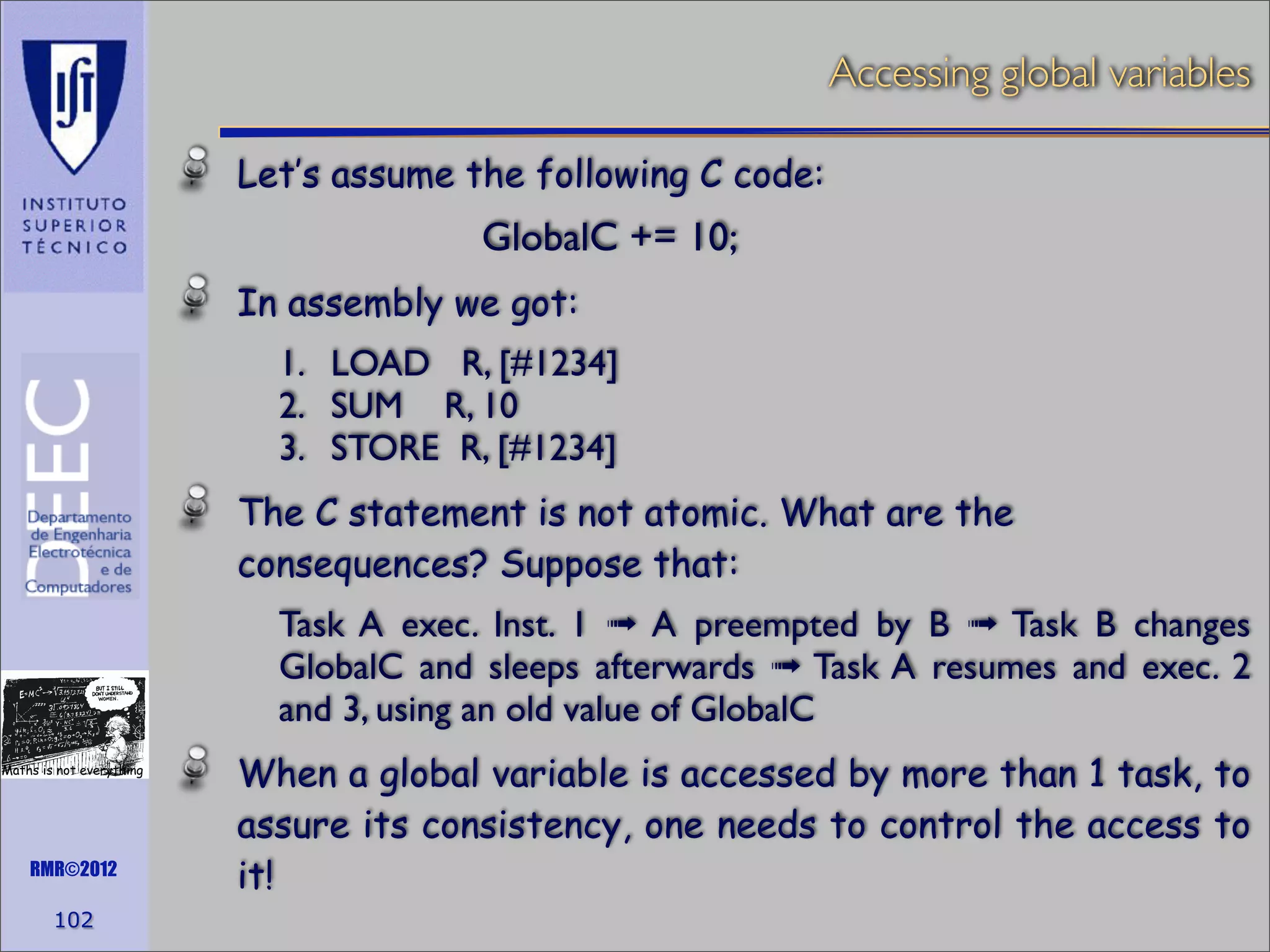 Accessing global variables
Let’s assume the following C code:
	


	


	


GlobalC += 10;

In assembly we got:
1. LOAD R, [#1234]
2. SUM R, 10
3. STORE R, [#1234]
The C statement is not atomic. What are the
consequences? Suppose that:
Task A exec. Inst. 1 ➟ A preempted by B ➟ Task B changes
GlobalC and sleeps afterwards ➟ Task A resumes and exec. 2
and 3, using an old value of GlobalC
Maths is not everything

RMR©2012

102

When a global variable is accessed by more than 1 task, to
assure its consistency, one needs to control the access to
it!

 