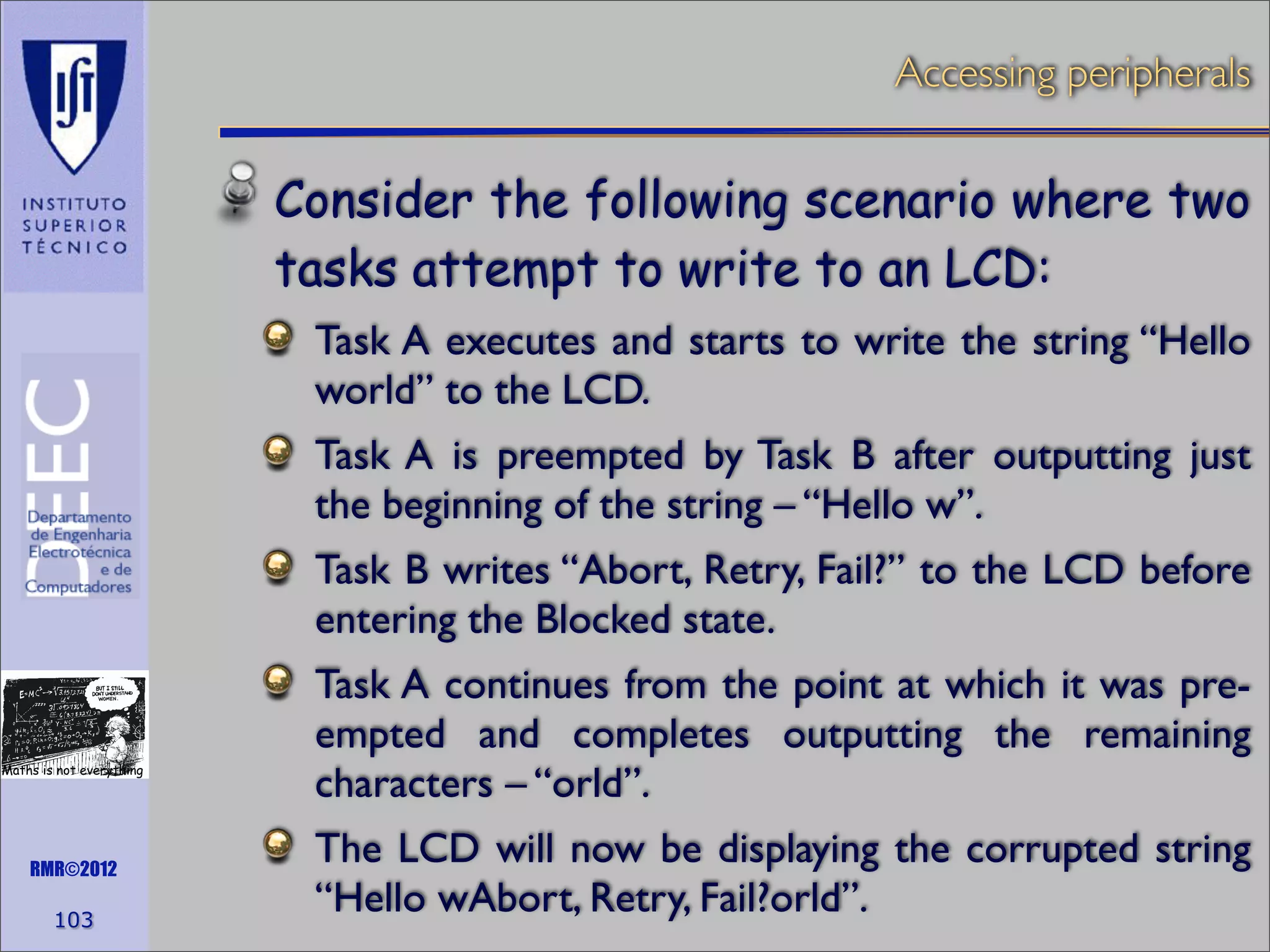 Accessing peripherals

Consider the following scenario where two
tasks attempt to write to an LCD:
Task A executes and starts to write the string “Hello
world” to the LCD.
Task A is preempted by Task B after outputting just
the beginning of the string – “Hello w”.
Task B writes “Abort, Retry, Fail?” to the LCD before
entering the Blocked state.

Maths is not everything

RMR©2012

103

Task A continues from the point at which it was preempted and completes outputting the remaining
characters – “orld”.
The LCD will now be displaying the corrupted string
“Hello wAbort, Retry, Fail?orld”.

 