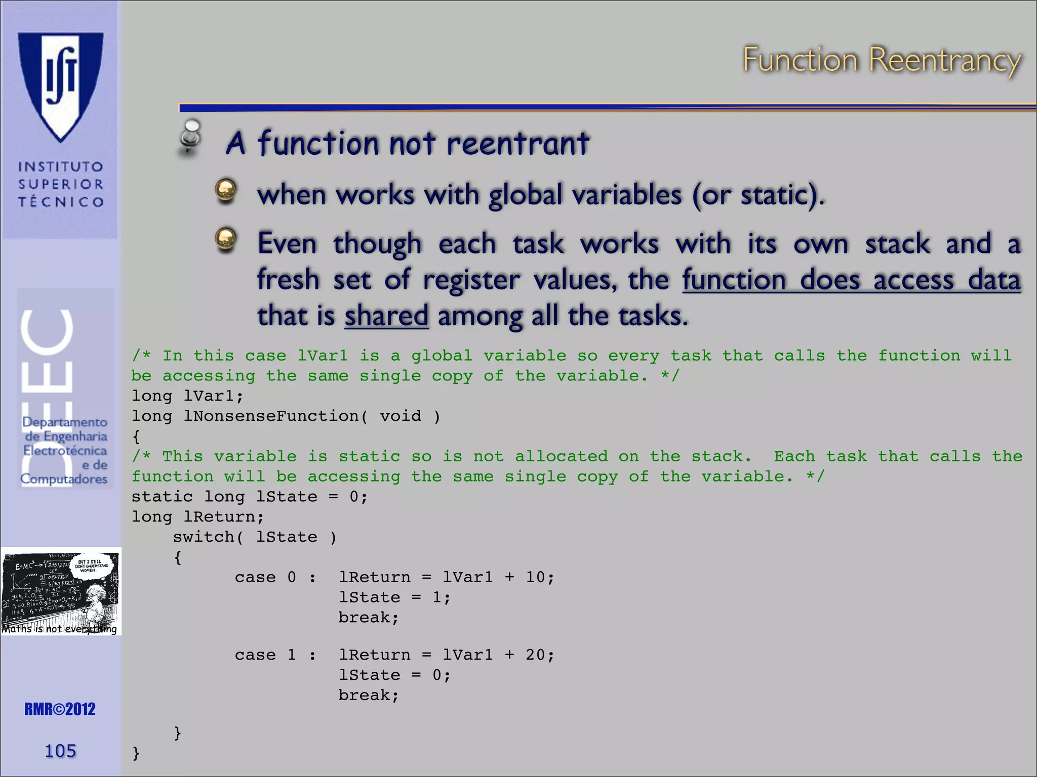 Function Reentrancy
A function not reentrant
when works with global variables (or static).
Even though each task works with its own stack and a
fresh set of register values, the function does access data
that is shared among all the tasks.

Maths is not everything

/* In this case lVar1 is a global variable so every task that calls the function will
be accessing the same single copy of the variable. */
long lVar1;
long lNonsenseFunction( void )
{
/* This variable is static so is not allocated on the stack. Each task that calls the
function will be accessing the same single copy of the variable. */
static long lState = 0;
long lReturn;
switch( lState )
{
case 0 : lReturn = lVar1 + 10;
lState = 1;
break;
case 1 :

RMR©2012

105

}
}

lReturn = lVar1 + 20;
lState = 0;
break;

 