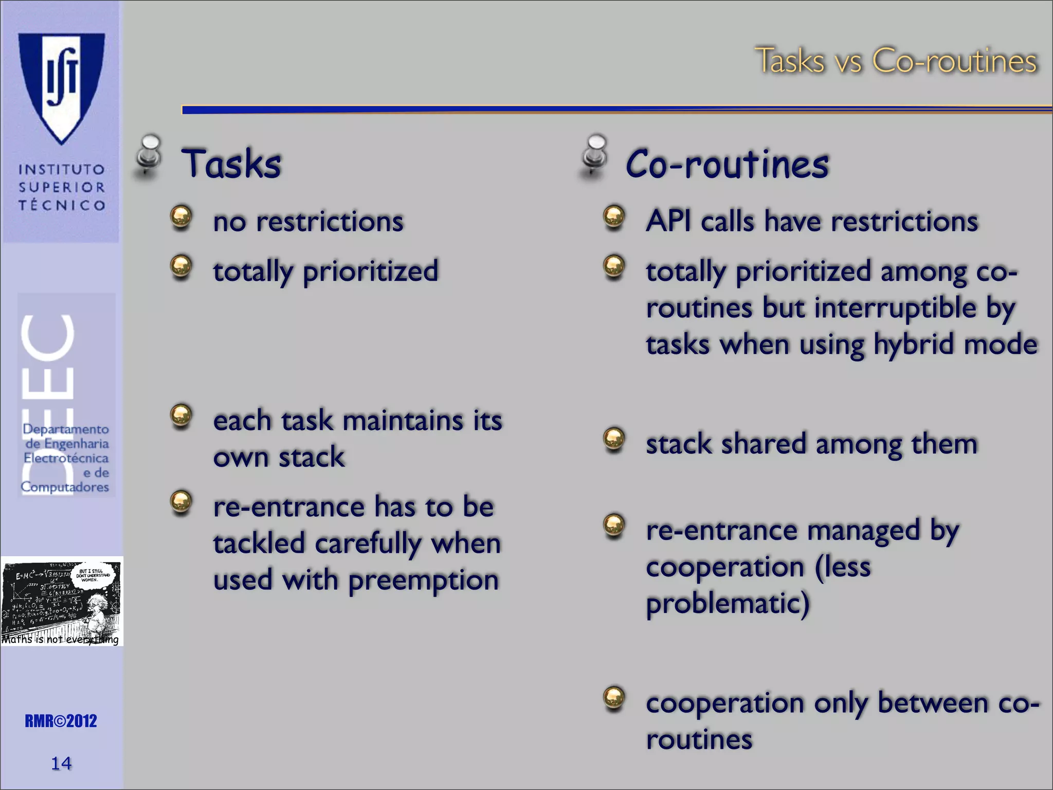 Tasks vs Co-routines

Tasks

Co-routines

no restrictions

API calls have restrictions

totally prioritized

totally prioritized among coroutines but interruptible by
tasks when using hybrid mode

each task maintains its
own stack
re-entrance has to be
tackled carefully when
used with preemption

stack shared among them
re-entrance managed by
cooperation (less
problematic)

Maths is not everything

RMR©2012

14

cooperation only between coroutines

 