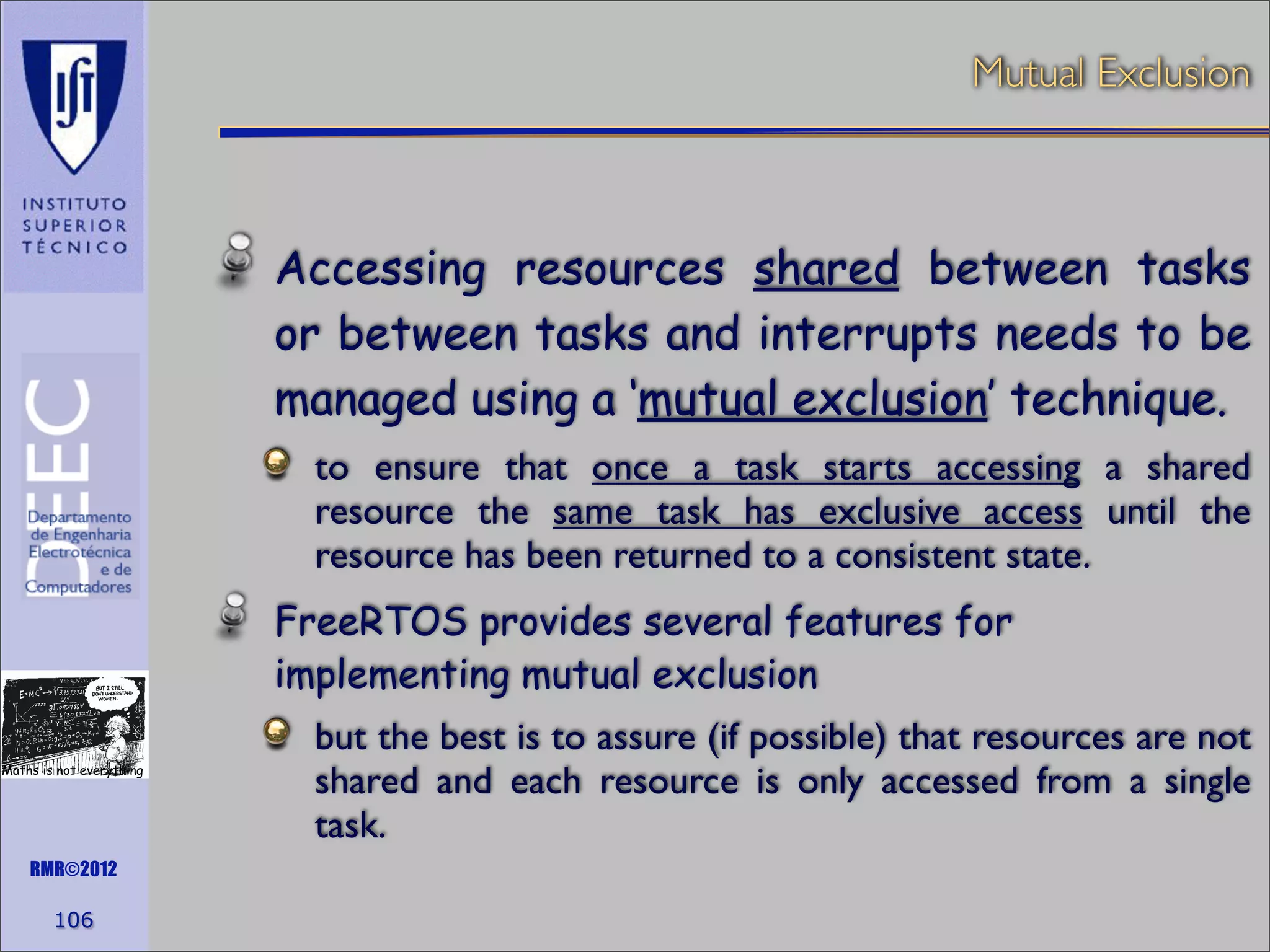 Mutual Exclusion

Accessing resources shared between tasks
or between tasks and interrupts needs to be
managed using a ‘mutual exclusion’ technique.
to ensure that once a task starts accessing a shared
resource the same task has exclusive access until the
resource has been returned to a consistent state.
FreeRTOS provides several features for
implementing mutual exclusion
Maths is not everything

RMR©2012

106

but the best is to assure (if possible) that resources are not
shared and each resource is only accessed from a single
task.

 