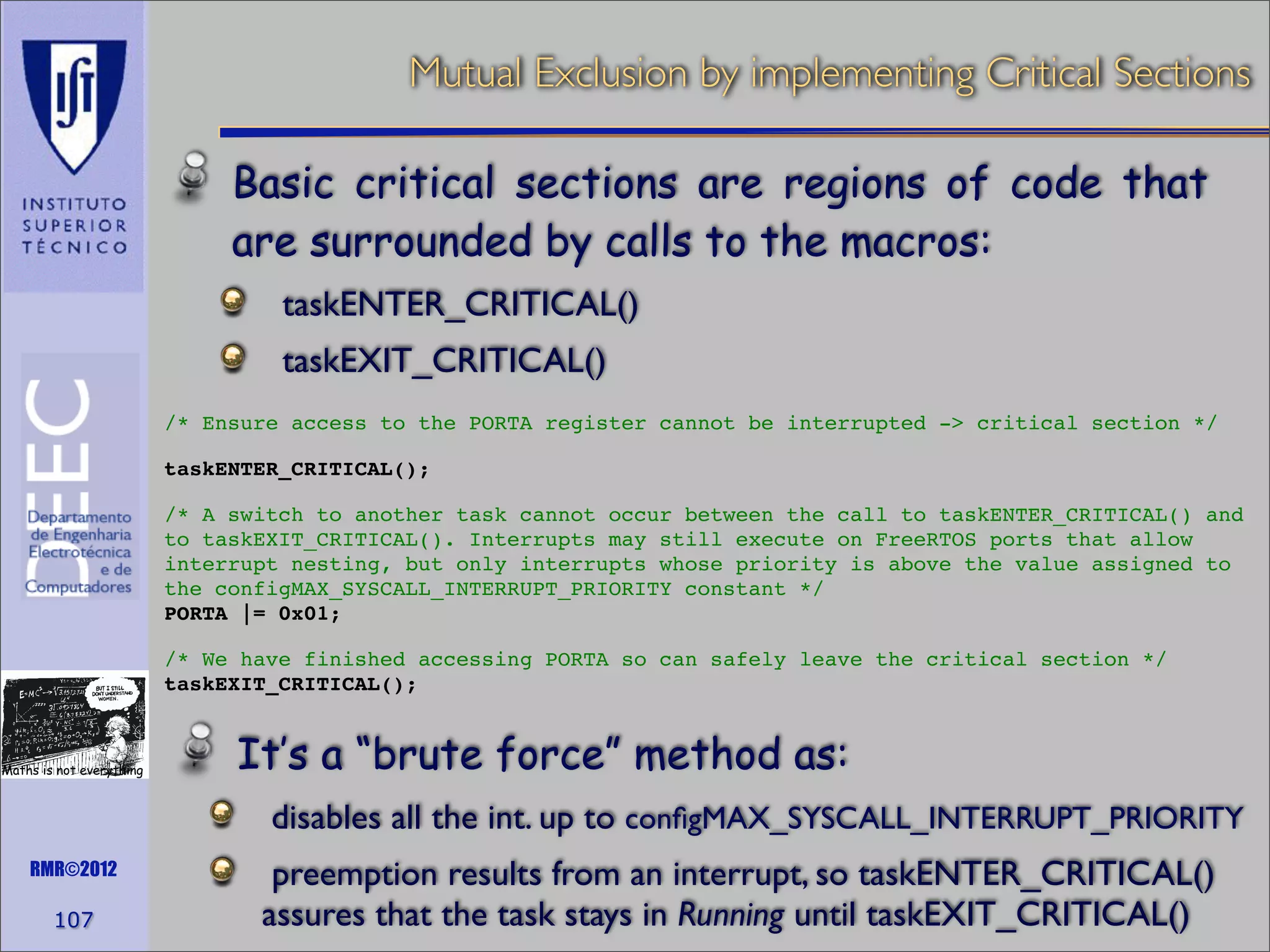 Mutual Exclusion by implementing Critical Sections
Basic critical sections are regions of code that
are surrounded by calls to the macros:
taskENTER_CRITICAL()
taskEXIT_CRITICAL()
/* Ensure access to the PORTA register cannot be interrupted -> critical section */
taskENTER_CRITICAL();
/* A switch to another task cannot occur between the call to taskENTER_CRITICAL() and
to taskEXIT_CRITICAL(). Interrupts may still execute on FreeRTOS ports that allow
interrupt nesting, but only interrupts whose priority is above the value assigned to
the configMAX_SYSCALL_INTERRUPT_PRIORITY constant */
PORTA |= 0x01;
/* We have finished accessing PORTA so can safely leave the critical section */
taskEXIT_CRITICAL();

Maths is not everything

It’s a “brute force” method as:
disables all the int. up to conﬁgMAX_SYSCALL_INTERRUPT_PRIORITY

RMR©2012

107

preemption results from an interrupt, so taskENTER_CRITICAL()
assures that the task stays in Running until taskEXIT_CRITICAL()

 