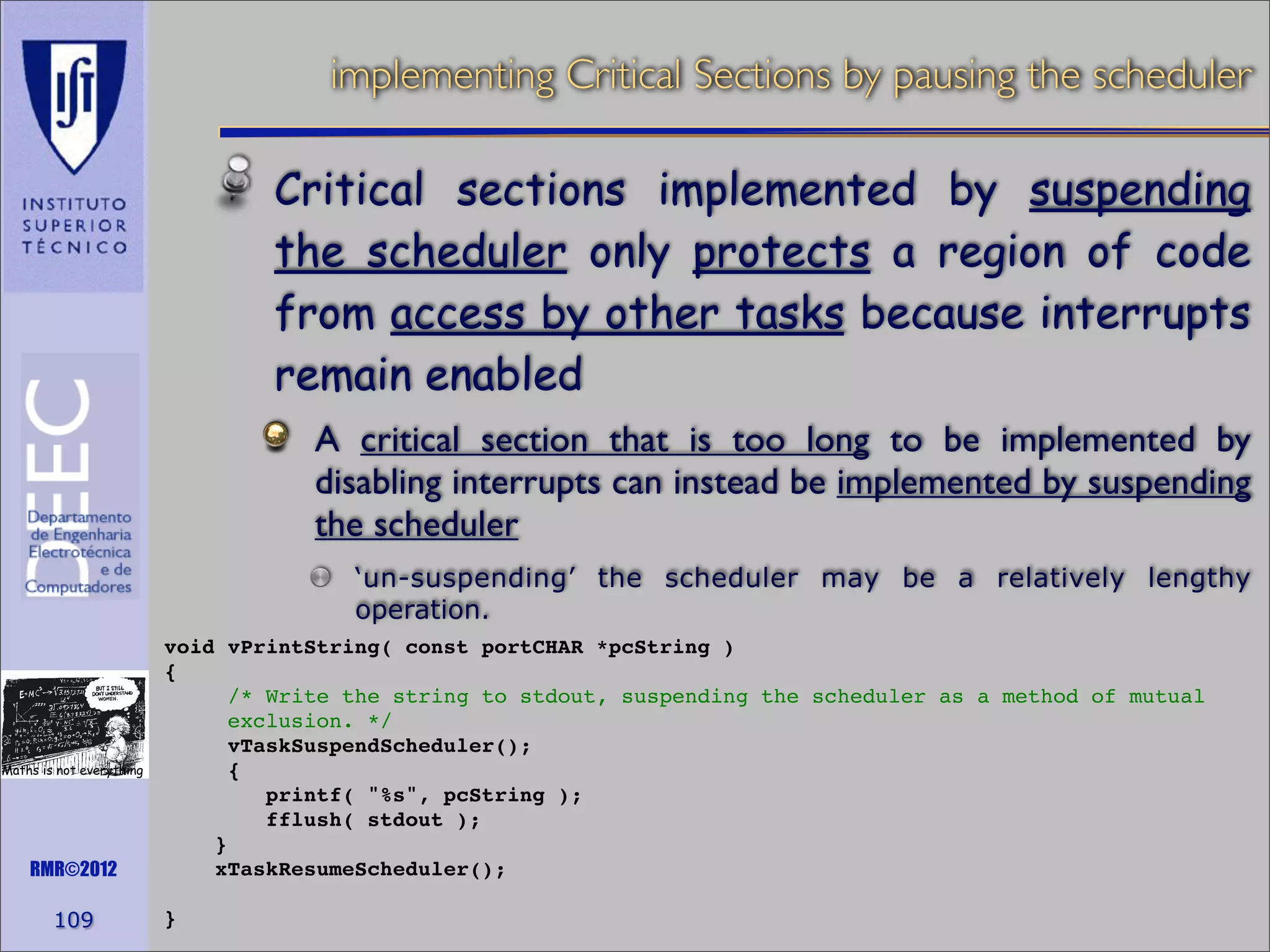 implementing Critical Sections by pausing the scheduler

Critical sections implemented by suspending
the scheduler only protects a region of code
from access by other tasks because interrupts
remain enabled
A critical section that is too long to be implemented by
disabling interrupts can instead be implemented by suspending
the scheduler
‘un-suspending’ the scheduler may be a relatively lengthy
operation.

Maths is not everything

RMR©2012

109

void vPrintString( const portCHAR *pcString )
{
/* Write the string to stdout, suspending the scheduler as a method of mutual
exclusion. */
vTaskSuspendScheduler();
{
printf( "%s", pcString );
fflush( stdout );
}
xTaskResumeScheduler();
}

 