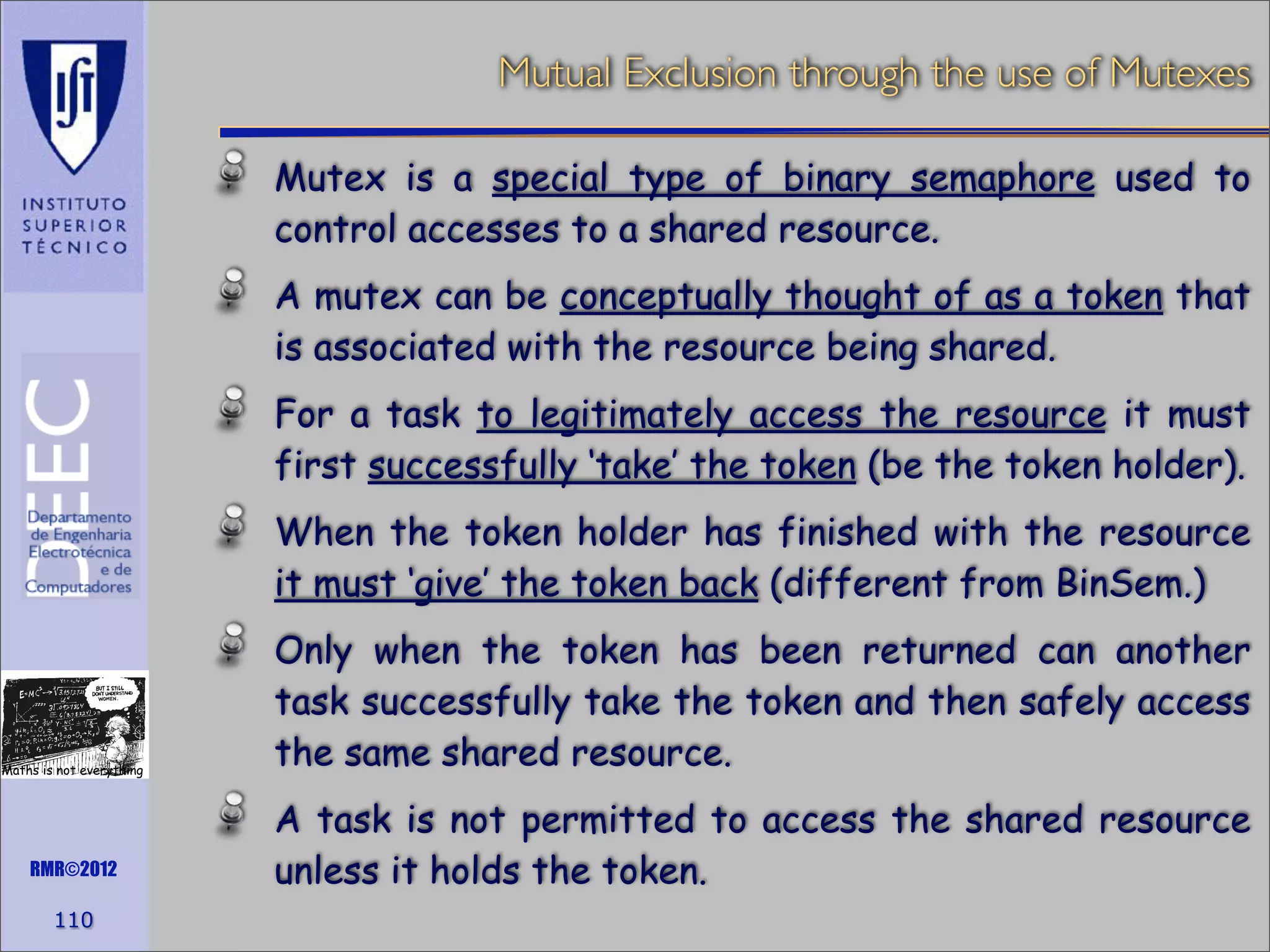 Mutual Exclusion through the use of Mutexes
Mutex is a special type of binary semaphore used to
control accesses to a shared resource.
A mutex can be conceptually thought of as a token that
is associated with the resource being shared.
For a task to legitimately access the resource it must
first successfully ‘take’ the token (be the token holder).
When the token holder has finished with the resource
it must ‘give’ the token back (different from BinSem.)

Maths is not everything

RMR©2012

110

Only when the token has been returned can another
task successfully take the token and then safely access
the same shared resource.
A task is not permitted to access the shared resource
unless it holds the token.

 
