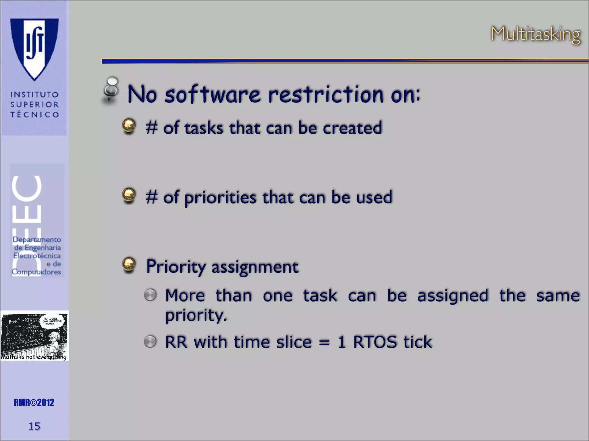 Multitasking

No software restriction on:
# of tasks that can be created
# of priorities that can be used
Priority assignment
More than one task can be assigned the same
priority.
RR with time slice = 1 RTOS tick
Maths is not everything

RMR©2012

15

 