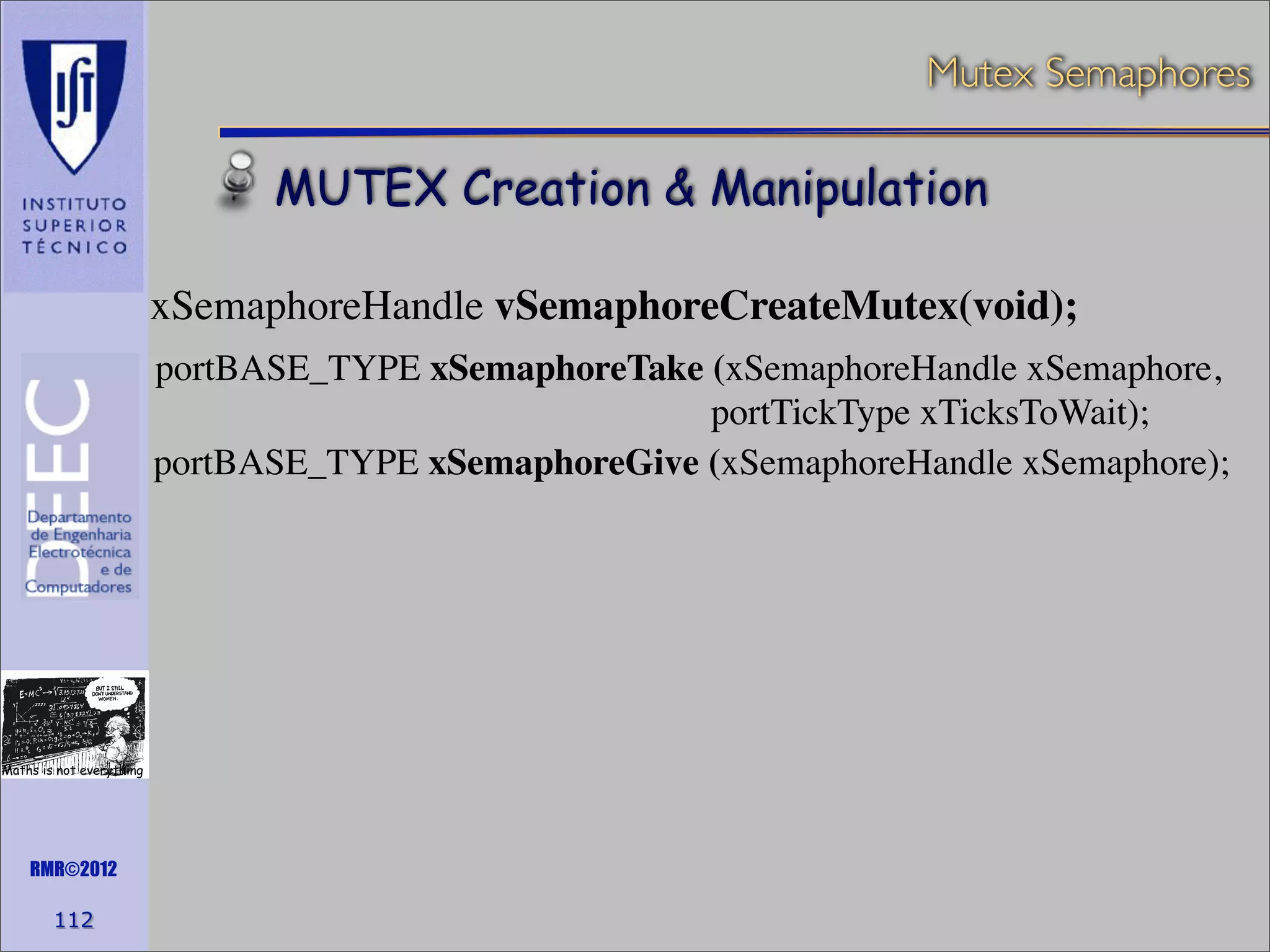 Mutex Semaphores

MUTEX Creation & Manipulation
xSemaphoreHandle vSemaphoreCreateMutex(void);
portBASE_TYPE xSemaphoreTake (xSemaphoreHandle xSemaphore,
portTickType xTicksToWait);
portBASE_TYPE xSemaphoreGive (xSemaphoreHandle xSemaphore);

Maths is not everything

RMR©2012

112

 