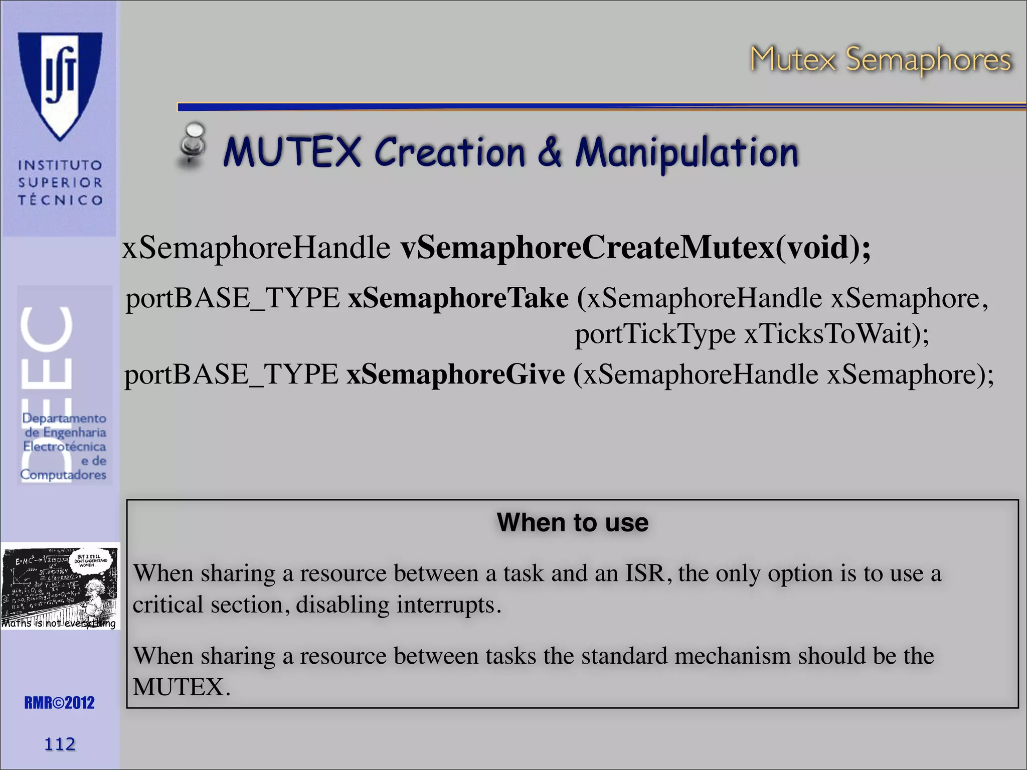 Mutex Semaphores

MUTEX Creation & Manipulation
xSemaphoreHandle vSemaphoreCreateMutex(void);
portBASE_TYPE xSemaphoreTake (xSemaphoreHandle xSemaphore,
portTickType xTicksToWait);
portBASE_TYPE xSemaphoreGive (xSemaphoreHandle xSemaphore);

When to use

Maths is not everything

RMR©2012

112

When sharing a resource between a task and an ISR, the only option is to use a
critical section, disabling interrupts.
When sharing a resource between tasks the standard mechanism should be the
MUTEX.

 
