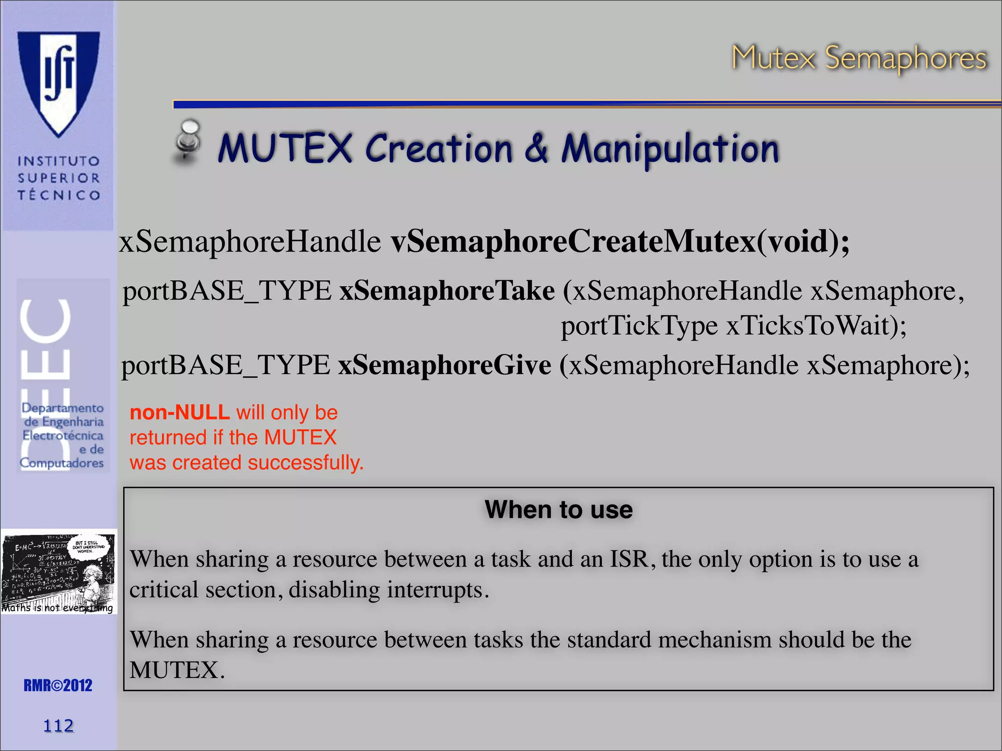 Mutex Semaphores

MUTEX Creation & Manipulation
xSemaphoreHandle vSemaphoreCreateMutex(void);
portBASE_TYPE xSemaphoreTake (xSemaphoreHandle xSemaphore,
portTickType xTicksToWait);
portBASE_TYPE xSemaphoreGive (xSemaphoreHandle xSemaphore);
non-NULL will only be
returned if the MUTEX
was created successfully.

When to use

Maths is not everything

RMR©2012

112

When sharing a resource between a task and an ISR, the only option is to use a
critical section, disabling interrupts.
When sharing a resource between tasks the standard mechanism should be the
MUTEX.

 