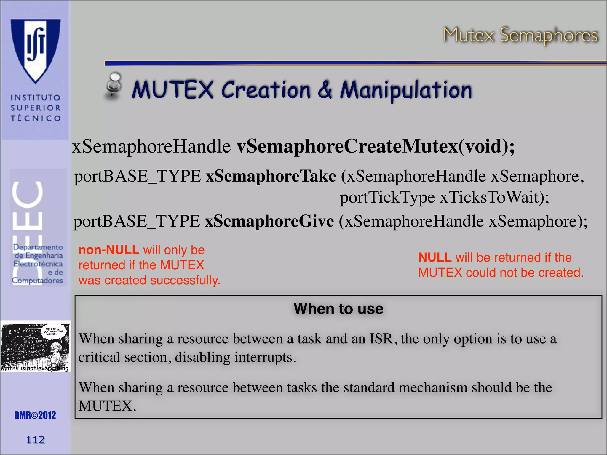 Mutex Semaphores

MUTEX Creation & Manipulation
xSemaphoreHandle vSemaphoreCreateMutex(void);
portBASE_TYPE xSemaphoreTake (xSemaphoreHandle xSemaphore,
portTickType xTicksToWait);
portBASE_TYPE xSemaphoreGive (xSemaphoreHandle xSemaphore);
non-NULL will only be
returned if the MUTEX
was created successfully.

NULL will be returned if the
MUTEX could not be created.

When to use

Maths is not everything

RMR©2012

112

When sharing a resource between a task and an ISR, the only option is to use a
critical section, disabling interrupts.
When sharing a resource between tasks the standard mechanism should be the
MUTEX.

 