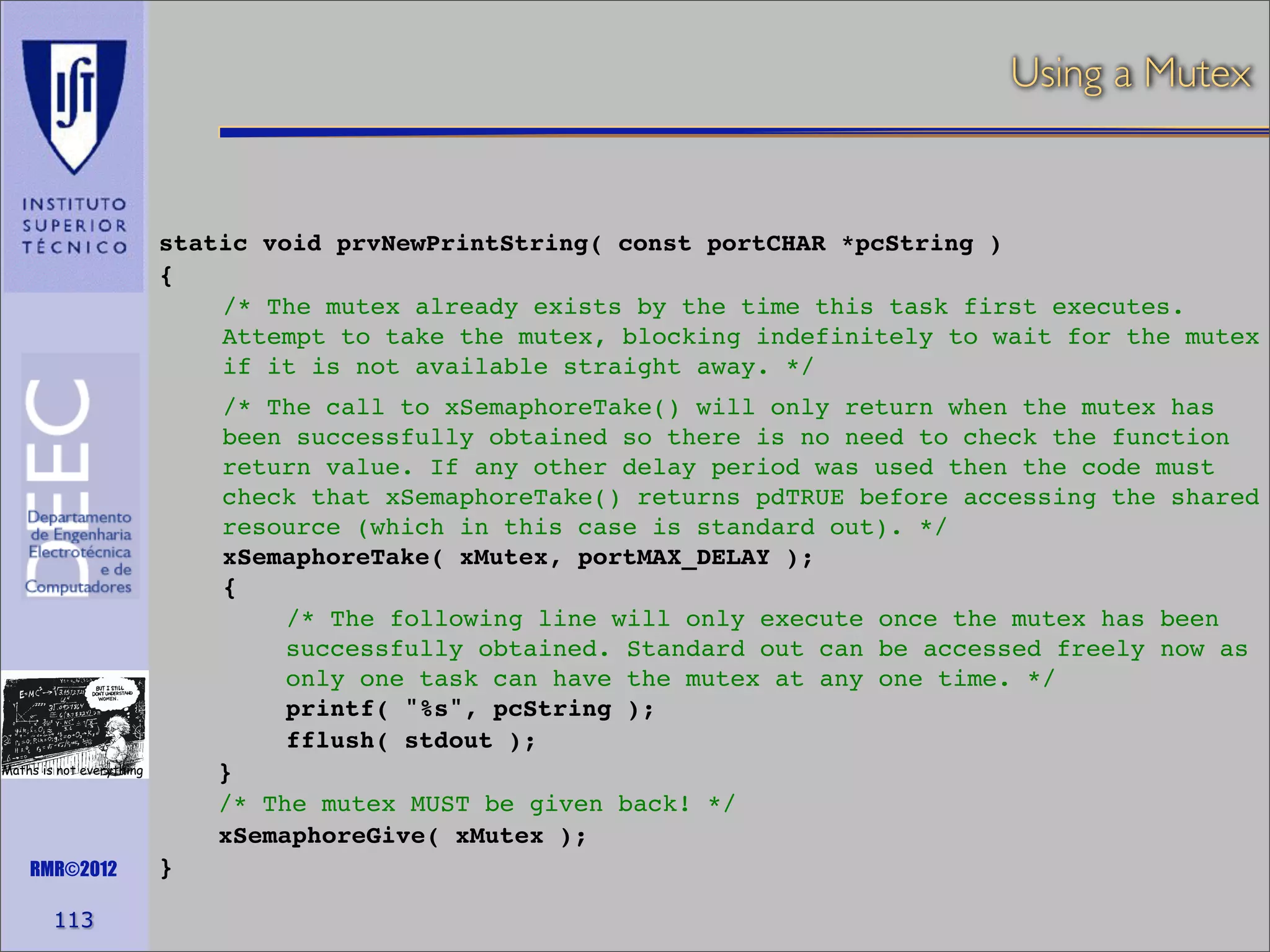 Using a Mutex

static void prvNewPrintString( const portCHAR *pcString )
{
/* The mutex already exists by the time this task first executes.
Attempt to take the mutex, blocking indefinitely to wait for the mutex
if it is not available straight away. */
/* The call to xSemaphoreTake() will only return when the mutex has
been successfully obtained so there is no need to check the function
return value. If any other delay period was used then the code must
check that xSemaphoreTake() returns pdTRUE before accessing the shared
resource (which in this case is standard out). */
xSemaphoreTake( xMutex, portMAX_DELAY );
{
/* The following line will only execute once the mutex has been
successfully obtained. Standard out can be accessed freely now as
only one task can have the mutex at any one time. */
printf( "%s", pcString );
fflush( stdout );
}
/* The mutex MUST be given back! */
xSemaphoreGive( xMutex );

Maths is not everything

RMR©2012

113

}

 