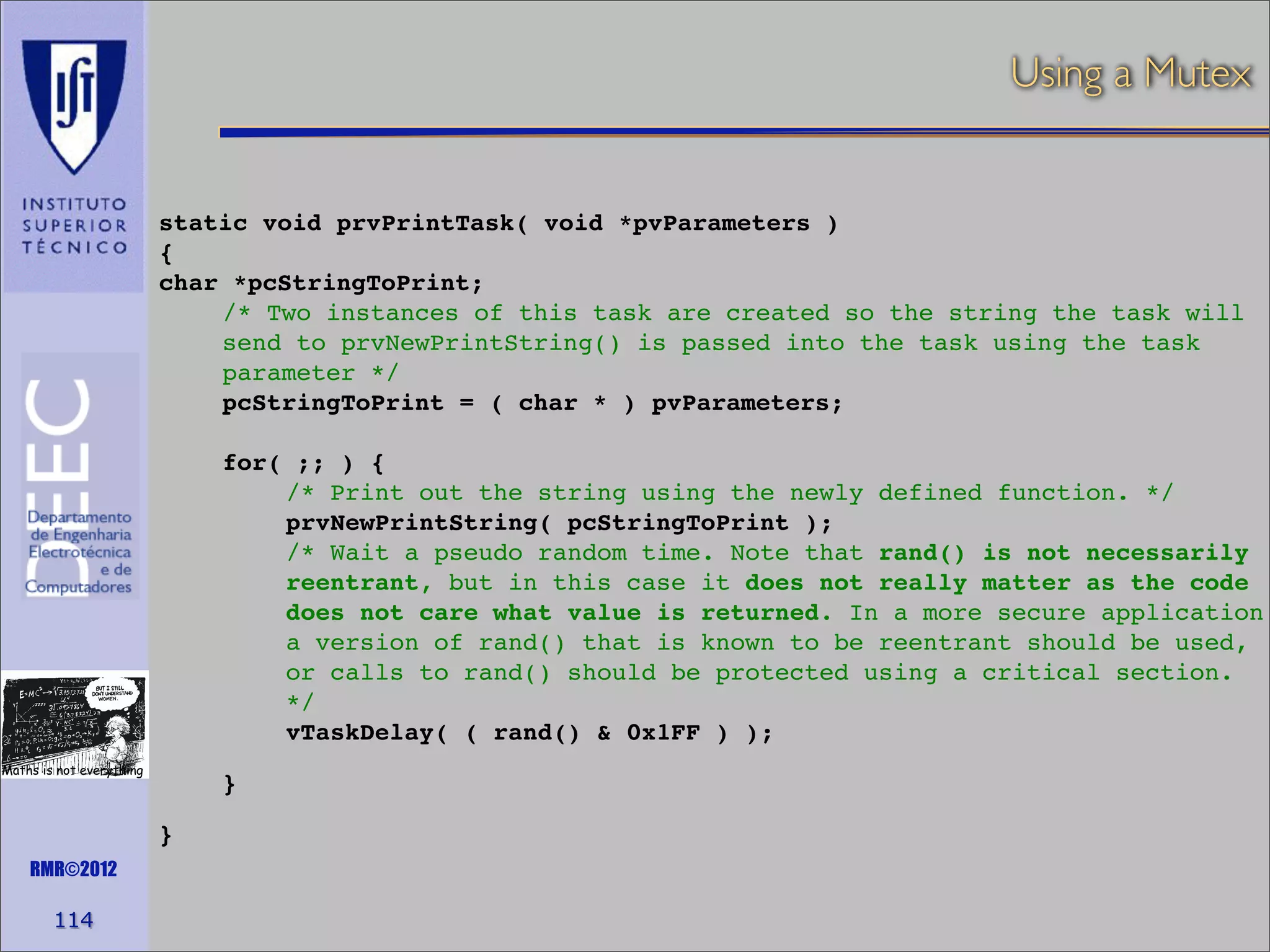 Using a Mutex

static void prvPrintTask( void *pvParameters )
{
char *pcStringToPrint;
/* Two instances of this task are created so the string the task will
send to prvNewPrintString() is passed into the task using the task
parameter */
pcStringToPrint = ( char * ) pvParameters;
for( ;; ) {
/* Print out the string using the newly defined function. */
prvNewPrintString( pcStringToPrint );
/* Wait a pseudo random time. Note that rand() is not necessarily
reentrant, but in this case it does not really matter as the code
does not care what value is returned. In a more secure application
a version of rand() that is known to be reentrant should be used,
or calls to rand() should be protected using a critical section.
*/
vTaskDelay( ( rand() & 0x1FF ) );
Maths is not everything

}
}

RMR©2012

114

 