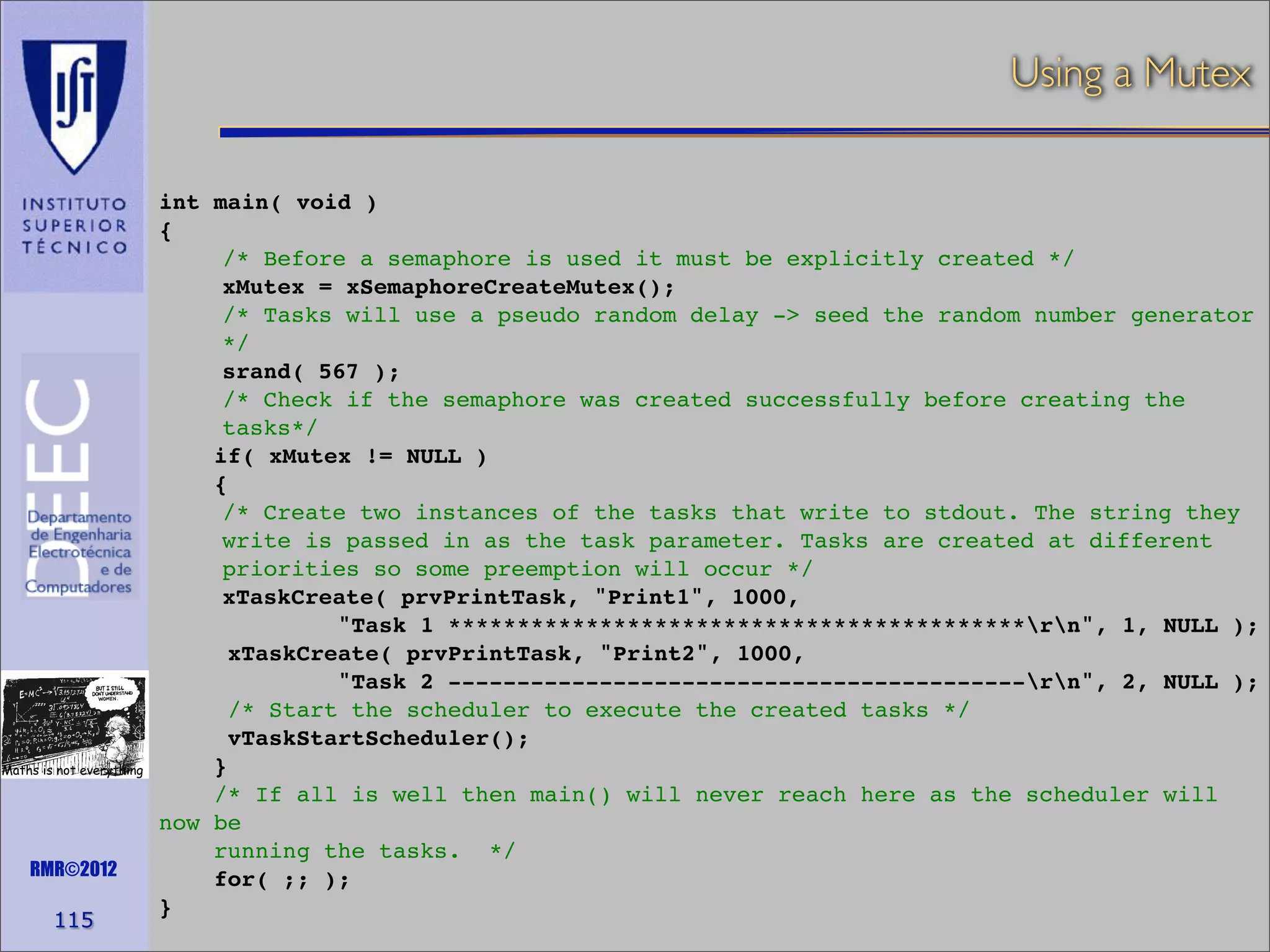 Using a Mutex

Maths is not everything

RMR©2012

115

int main( void )
{
/* Before a semaphore is used it must be explicitly created */
xMutex = xSemaphoreCreateMutex();
/* Tasks will use a pseudo random delay -> seed the random number generator
*/
srand( 567 );
/* Check if the semaphore was created successfully before creating the
tasks*/
if( xMutex != NULL )
{
/* Create two instances of the tasks that write to stdout. The string they
write is passed in as the task parameter. Tasks are created at different
priorities so some preemption will occur */
xTaskCreate( prvPrintTask, "Print1", 1000,
"Task 1 ******************************************rn", 1, NULL );
xTaskCreate( prvPrintTask, "Print2", 1000,
"Task 2 ------------------------------------------rn", 2, NULL );
/* Start the scheduler to execute the created tasks */
vTaskStartScheduler();
}
/* If all is well then main() will never reach here as the scheduler will
now be
running the tasks. */
for( ;; );
}

 