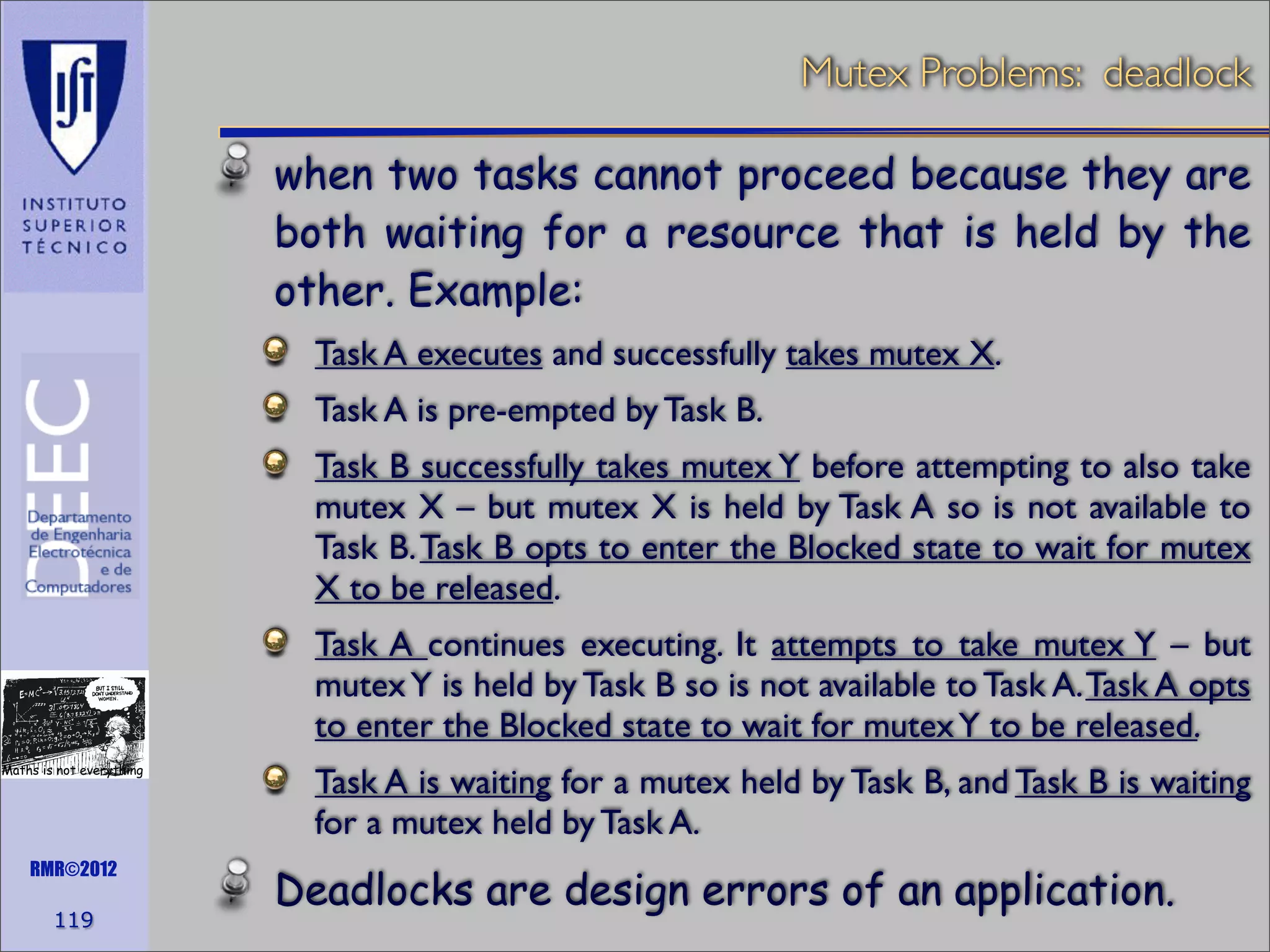 Mutex Problems: deadlock
when two tasks cannot proceed because they are
both waiting for a resource that is held by the
other. Example:
Task A executes and successfully takes mutex X.
Task A is pre-empted by Task B.
Task B successfully takes mutex Y before attempting to also take
mutex X – but mutex X is held by Task A so is not available to
Task B. Task B opts to enter the Blocked state to wait for mutex
X to be released.
Task A continues executing. It attempts to take mutex Y – but
mutex Y is held by Task B so is not available to Task A. Task A opts
to enter the Blocked state to wait for mutex Y to be released.
Maths is not everything

RMR©2012

119

Task A is waiting for a mutex held by Task B, and Task B is waiting
for a mutex held by Task A.

Deadlocks are design errors of an application.

 