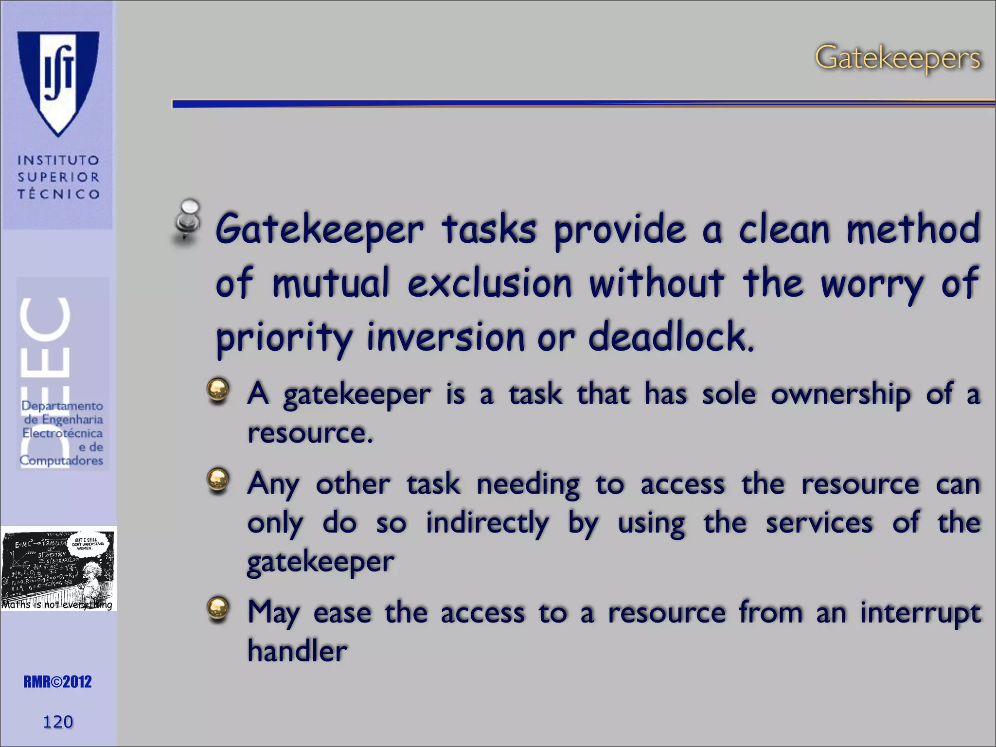 Gatekeepers

Gatekeeper tasks provide a clean method
of mutual exclusion without the worry of
priority inversion or deadlock.
A gatekeeper is a task that has sole ownership of a
resource.
Any other task needing to access the resource can
only do so indirectly by using the services of the
gatekeeper
Maths is not everything

RMR©2012

120

May ease the access to a resource from an interrupt
handler

 