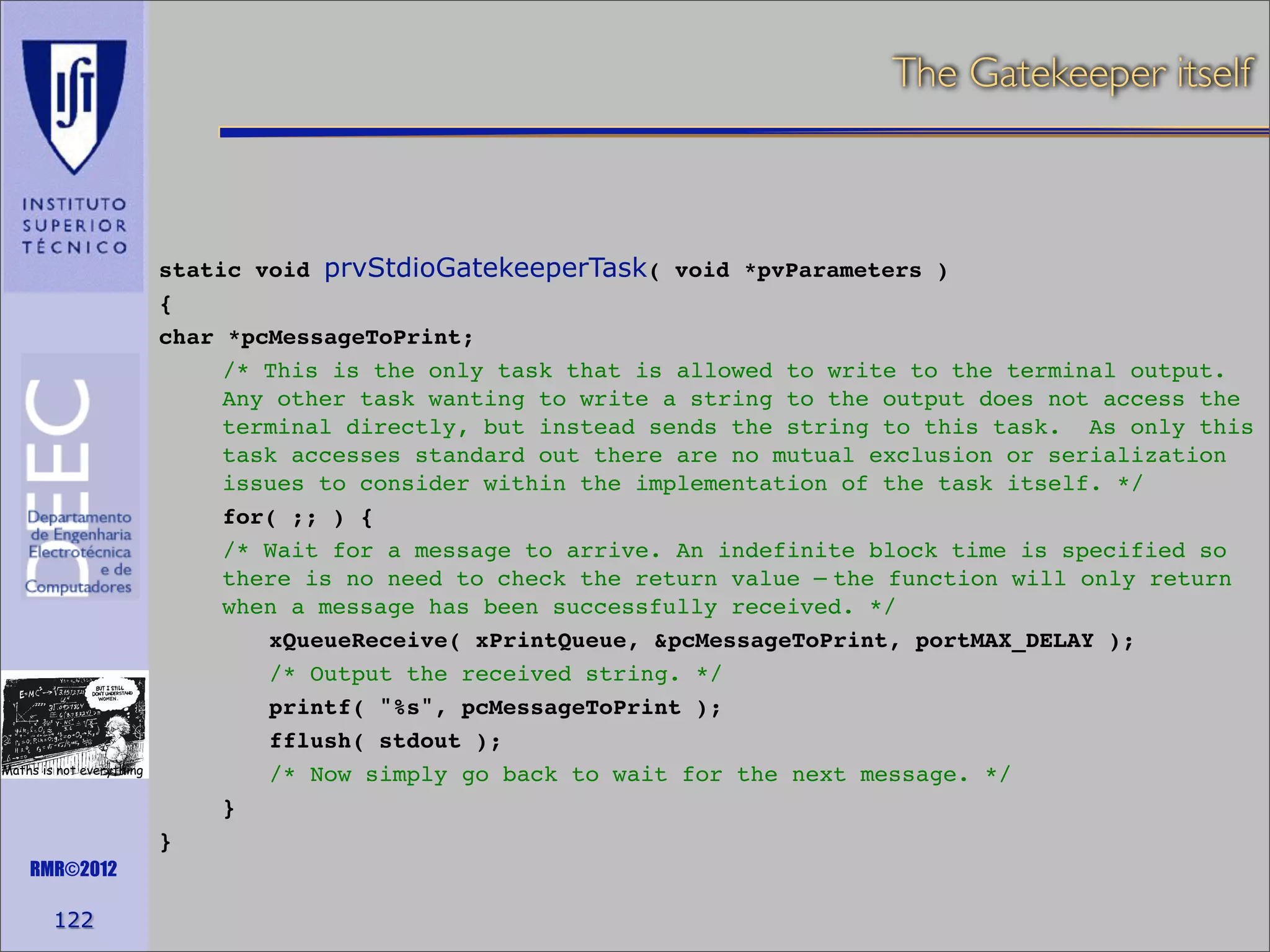 The Gatekeeper itself

Maths is not everything

RMR©2012

122

static void prvStdioGatekeeperTask( void *pvParameters )
{
char *pcMessageToPrint;
/* This is the only task that is allowed to write to the terminal output.
Any other task wanting to write a string to the output does not access the
terminal directly, but instead sends the string to this task. As only this
task accesses standard out there are no mutual exclusion or serialization
issues to consider within the implementation of the task itself. */
for( ;; ) {
/* Wait for a message to arrive. An indefinite block time is specified so
there is no need to check the return value – the function will only return
when a message has been successfully received. */
xQueueReceive( xPrintQueue, &pcMessageToPrint, portMAX_DELAY );
/* Output the received string. */
printf( "%s", pcMessageToPrint );
fflush( stdout );
/* Now simply go back to wait for the next message. */
}
}

 