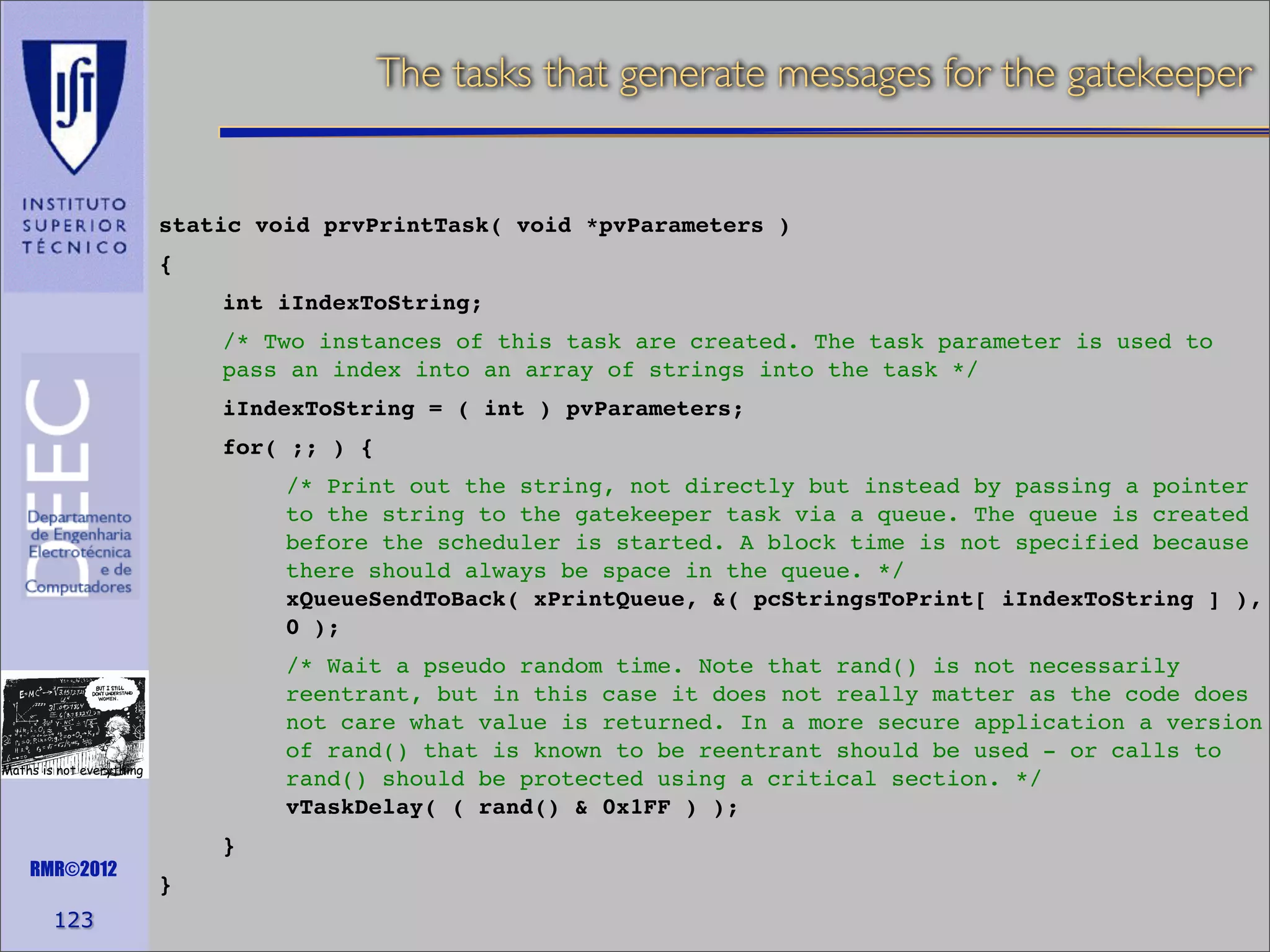 The tasks that generate messages for the gatekeeper

static void prvPrintTask( void *pvParameters )
{
int iIndexToString;
/* Two instances of this task are created. The task parameter is used to
pass an index into an array of strings into the task */
iIndexToString = ( int ) pvParameters;
for( ;; ) {
/* Print out the string, not directly but instead by passing a pointer
to the string to the gatekeeper task via a queue. The queue is created
before the scheduler is started. A block time is not specified because
there should always be space in the queue. */
xQueueSendToBack( xPrintQueue, &( pcStringsToPrint[ iIndexToString ] ),
0 );
/* Wait a pseudo random time. Note that rand() is not necessarily
reentrant, but in this case it does not really matter as the code does
not care what value is returned. In a more secure application a version
of rand() that is known to be reentrant should be used - or calls to
rand() should be protected using a critical section. */
vTaskDelay( ( rand() & 0x1FF ) );

Maths is not everything

RMR©2012

123

}
}

 