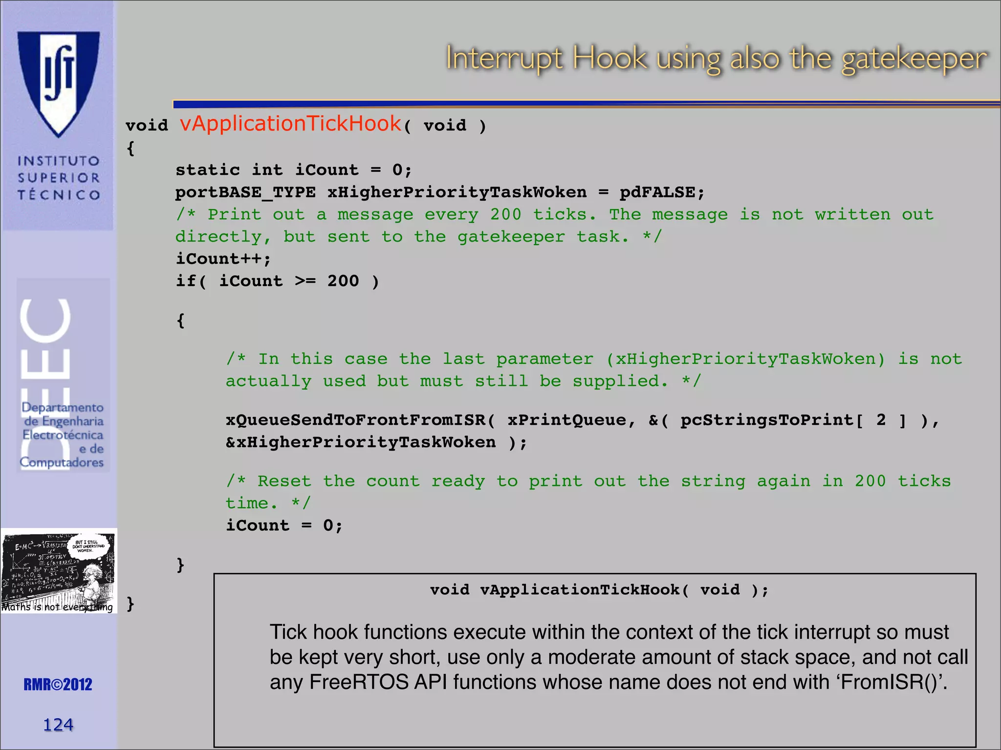 Interrupt Hook using also the gatekeeper
void vApplicationTickHook( void )
{
static int iCount = 0;
portBASE_TYPE xHigherPriorityTaskWoken = pdFALSE;
/* Print out a message every 200 ticks. The message is not written out
directly, but sent to the gatekeeper task. */
iCount++;
if( iCount >= 200 )
{
/* In this case the last parameter (xHigherPriorityTaskWoken) is not
actually used but must still be supplied. */
xQueueSendToFrontFromISR( xPrintQueue, &( pcStringsToPrint[ 2 ] ),
&xHigherPriorityTaskWoken );
/* Reset the count ready to print out the string again in 200 ticks
time. */
iCount = 0;
}
Maths is not everything

RMR©2012

124

}

void vApplicationTickHook( void );
!

Tick hook functions execute within the context of the tick interrupt so must
be kept very short, use only a moderate amount of stack space, and not call
any FreeRTOS API functions whose name does not end with ‘FromISR()’.

 