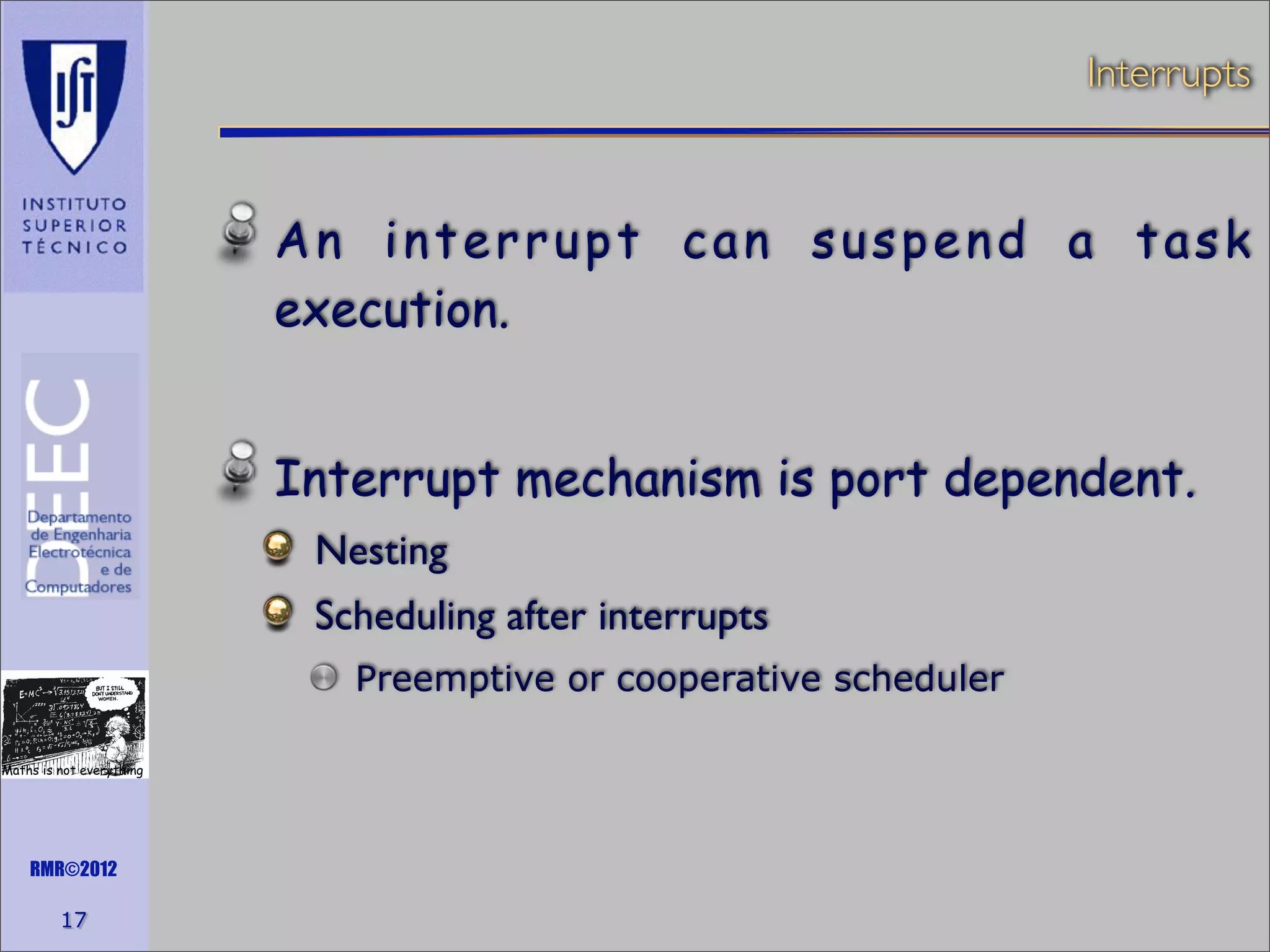 Interrupts

An interrupt can suspend a task
execution.
Interrupt mechanism is port dependent.
Nesting
Scheduling after interrupts
Preemptive or cooperative scheduler
Maths is not everything

RMR©2012

17

 