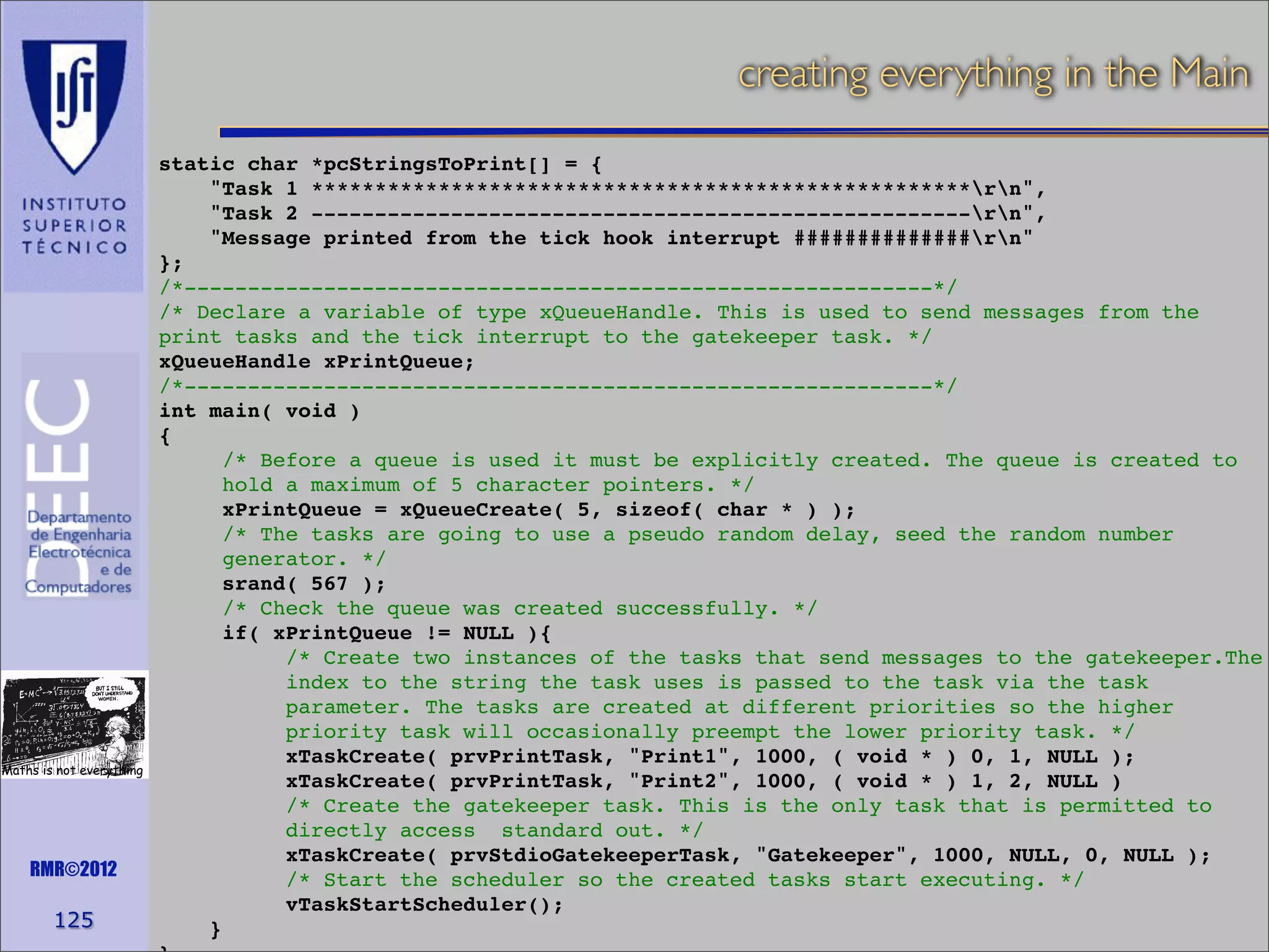 creating everything in the Main

Maths is not everything

RMR©2012

125

static char *pcStringsToPrint[] = {
"Task 1 ****************************************************rn",
"Task 2 ----------------------------------------------------rn",
"Message printed from the tick hook interrupt ##############rn"
};
/*-----------------------------------------------------------*/
/* Declare a variable of type xQueueHandle. This is used to send messages from the
print tasks and the tick interrupt to the gatekeeper task. */
xQueueHandle xPrintQueue;
/*-----------------------------------------------------------*/
int main( void )
{
/* Before a queue is used it must be explicitly created. The queue is created to
hold a maximum of 5 character pointers. */
xPrintQueue = xQueueCreate( 5, sizeof( char * ) );
/* The tasks are going to use a pseudo random delay, seed the random number
generator. */
srand( 567 );
/* Check the queue was created successfully. */
if( xPrintQueue != NULL ){
/* Create two instances of the tasks that send messages to the gatekeeper.The
index to the string the task uses is passed to the task via the task
parameter. The tasks are created at different priorities so the higher
priority task will occasionally preempt the lower priority task. */
xTaskCreate( prvPrintTask, "Print1", 1000, ( void * ) 0, 1, NULL );
xTaskCreate( prvPrintTask, "Print2", 1000, ( void * ) 1, 2, NULL )
/* Create the gatekeeper task. This is the only task that is permitted to
directly access standard out. */
xTaskCreate( prvStdioGatekeeperTask, "Gatekeeper", 1000, NULL, 0, NULL );
/* Start the scheduler so the created tasks start executing. */
vTaskStartScheduler();
}

 