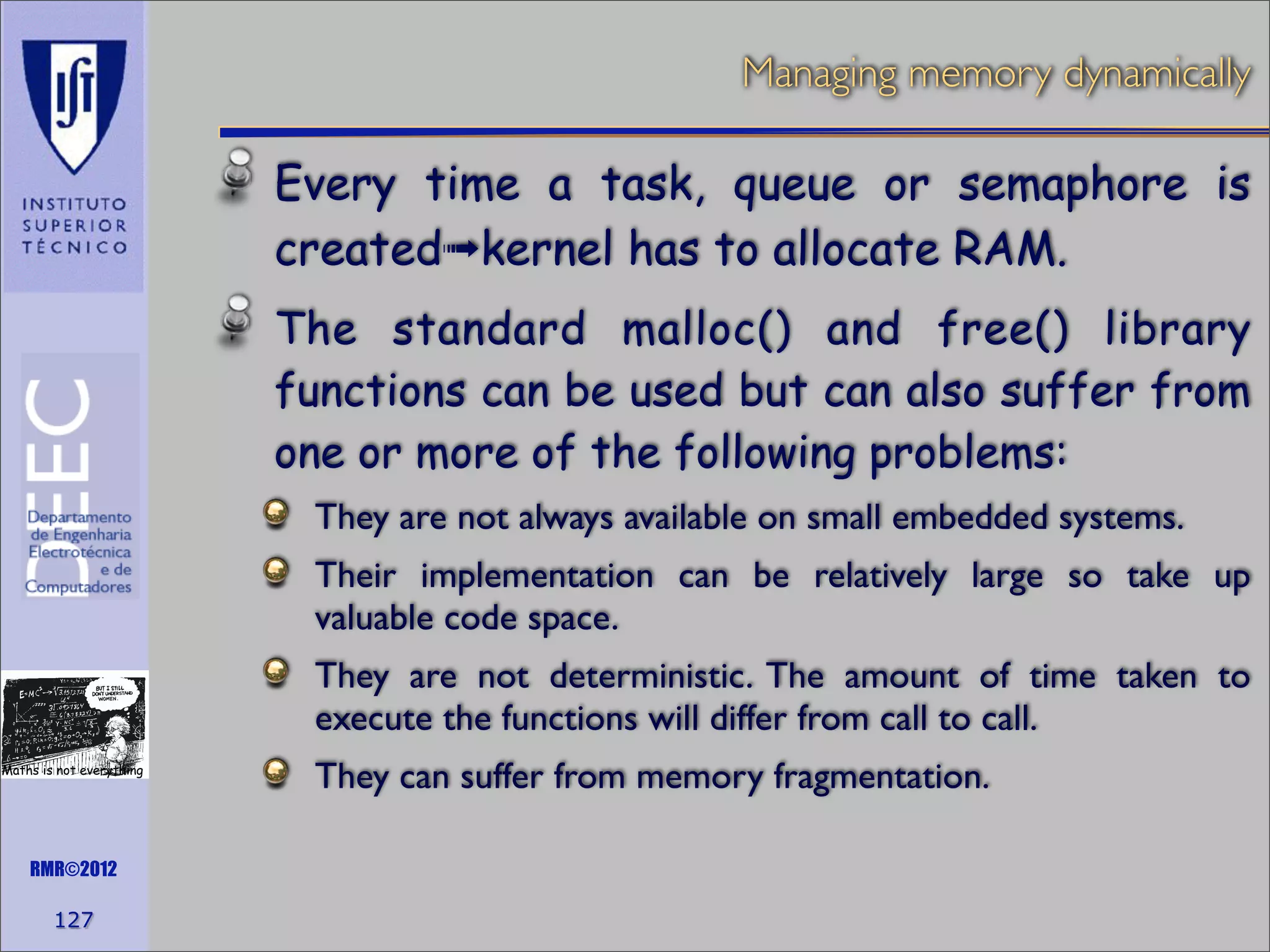 Managing memory dynamically

Every time a task, queue or semaphore is
created➟kernel has to allocate RAM.
The standard malloc() and free() library
functions can be used but can also suffer from
one or more of the following problems:
They are not always available on small embedded systems.
Their implementation can be relatively large so take up
valuable code space.
They are not deterministic. The amount of time taken to
execute the functions will differ from call to call.
Maths is not everything

RMR©2012

127

They can suffer from memory fragmentation.

 