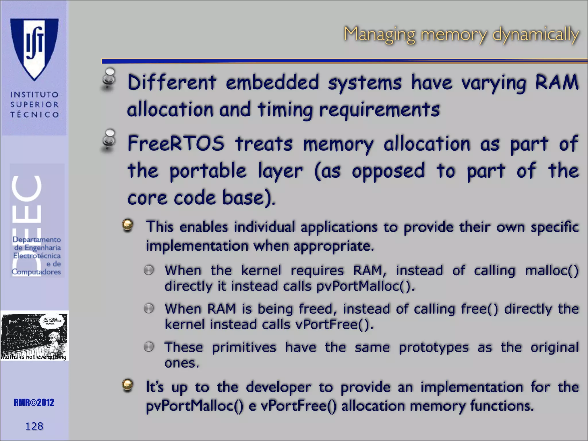 Managing memory dynamically
Different embedded systems have varying RAM
allocation and timing requirements
FreeRTOS treats memory allocation as part of
the portable layer (as opposed to part of the
core code base).
This enables individual applications to provide their own speciﬁc
implementation when appropriate.
When the kernel requires RAM, instead of calling malloc()
directly it instead calls pvPortMalloc().
When RAM is being freed, instead of calling free() directly the
kernel instead calls vPortFree().
Maths is not everything

RMR©2012

128

These primitives have the same prototypes as the original
ones.

It’s up to the developer to provide an implementation for the
pvPortMalloc() e vPortFree() allocation memory functions.

 