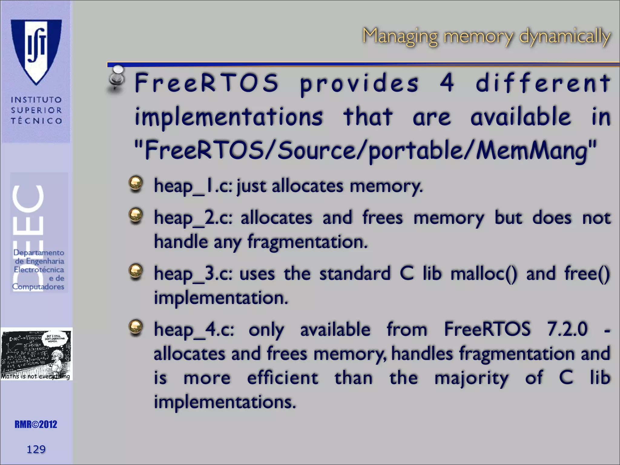 Managing memory dynamically

FreeRTOS provides 4 different
implementations that are available in
"FreeRTOS/Source/portable/MemMang"
heap_1.c: just allocates memory.
heap_2.c: allocates and frees memory but does not
handle any fragmentation.
heap_3.c: uses the standard C lib malloc() and free()
implementation.

Maths is not everything

RMR©2012

129

heap_4.c: only available from FreeRTOS 7.2.0 allocates and frees memory, handles fragmentation and
is more efﬁcient than the majority of C lib
implementations.

 