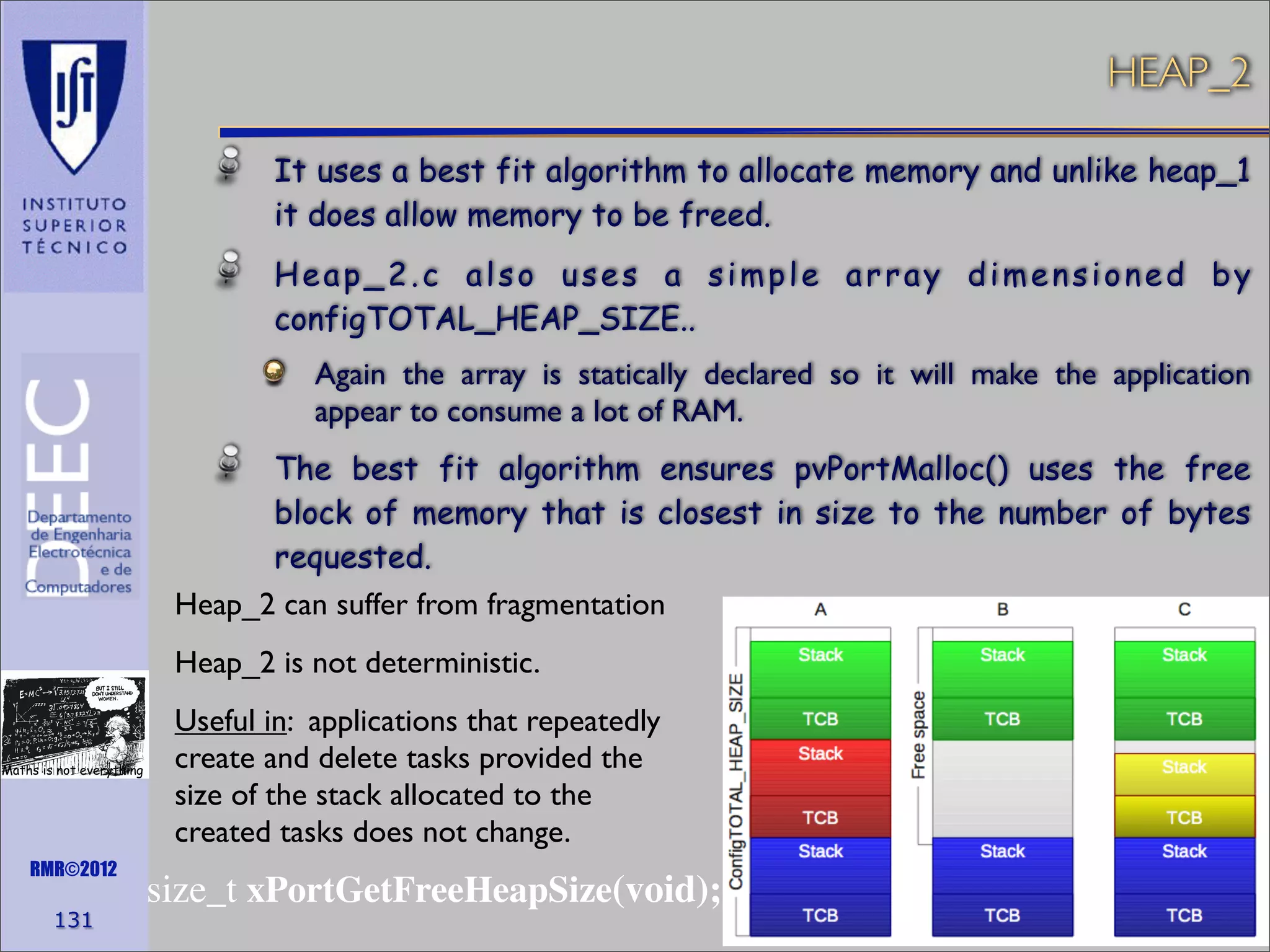 HEAP_2
It uses a best fit algorithm to allocate memory and unlike heap_1
it does allow memory to be freed.
Heap_2.c also uses a simple array dimensioned by
configTOTAL_HEAP_SIZE..
Again the array is statically declared so it will make the application
appear to consume a lot of RAM.
The best fit algorithm ensures pvPortMalloc() uses the free
block of memory that is closest in size to the number of bytes
requested.
Heap_2 can suffer from fragmentation
Heap_2 is not deterministic.

Maths is not everything

RMR©2012

131

Useful in: applications that repeatedly
create and delete tasks provided the
size of the stack allocated to the
created tasks does not change.

size_t xPortGetFreeHeapSize(void);

 