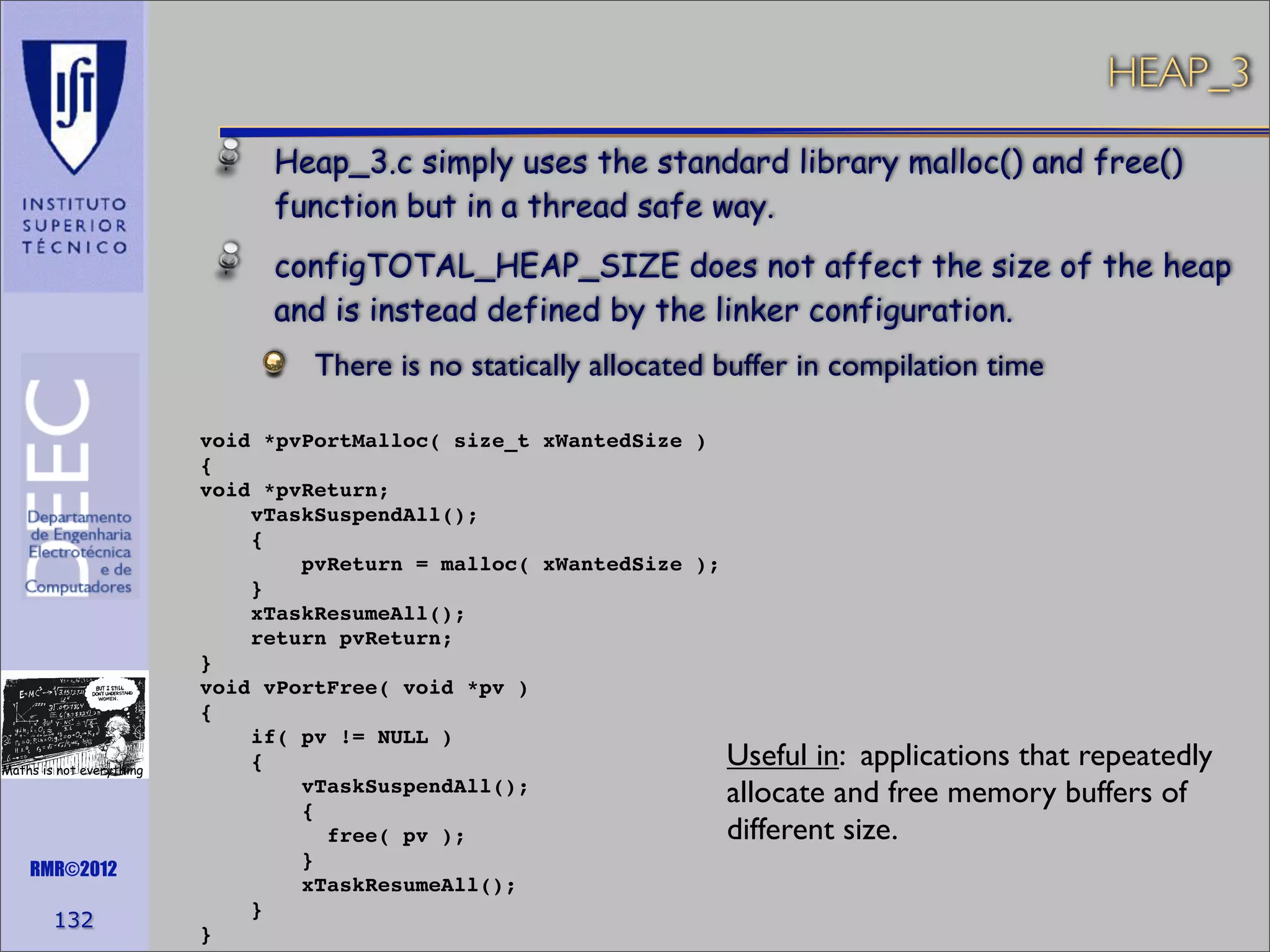 HEAP_3
Heap_3.c simply uses the standard library malloc() and free()
function but in a thread safe way.
configTOTAL_HEAP_SIZE does not affect the size of the heap
and is instead defined by the linker configuration.
There is no statically allocated buffer in compilation time

Maths is not everything

RMR©2012

132

void *pvPortMalloc( size_t xWantedSize )
{
void *pvReturn;
vTaskSuspendAll();
{
pvReturn = malloc( xWantedSize );
}
xTaskResumeAll();
return pvReturn;
}
void vPortFree( void *pv )
{
if( pv != NULL )
Useful in: applications that repeatedly
{
vTaskSuspendAll();
allocate and free memory buffers of
{
different size.
free( pv );
}
xTaskResumeAll();
}
}

 