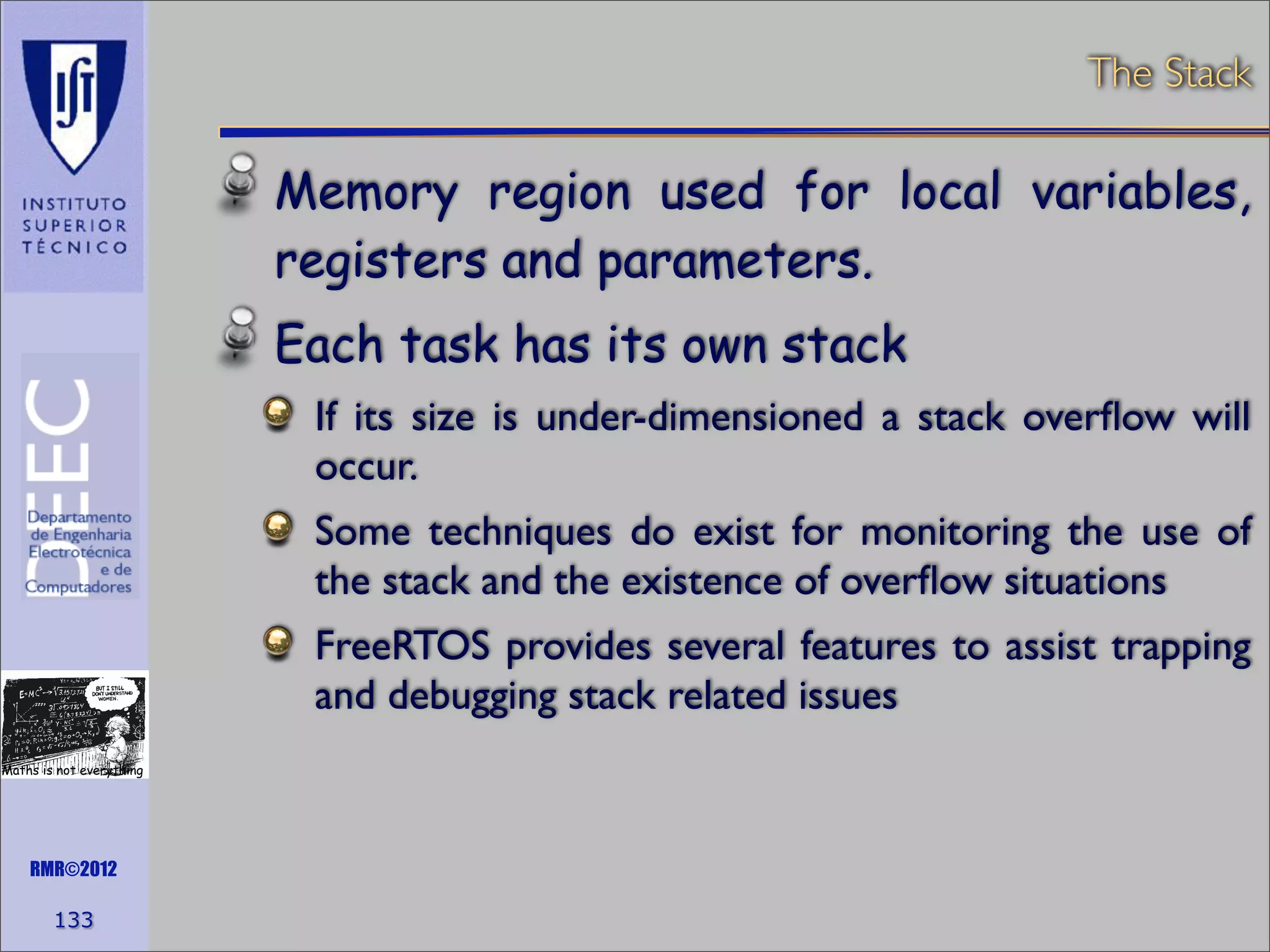 The Stack

Memory region used for local variables,
registers and parameters.
Each task has its own stack
If its size is under-dimensioned a stack overﬂow will
occur.
Some techniques do exist for monitoring the use of
the stack and the existence of overﬂow situations
FreeRTOS provides several features to assist trapping
and debugging stack related issues
Maths is not everything

RMR©2012

133

 