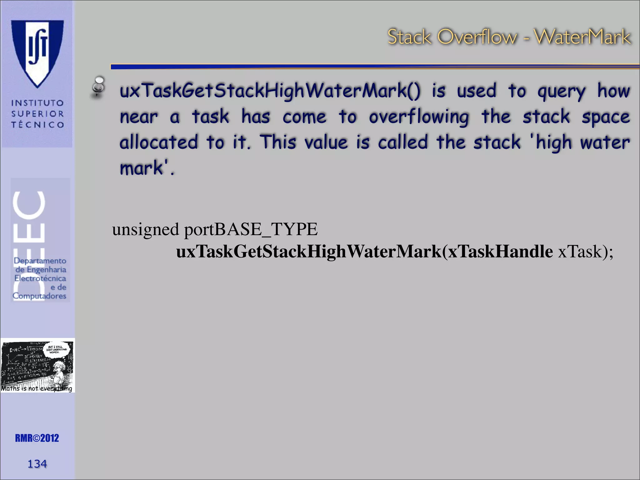 Stack Overﬂow - WaterMark
uxTaskGetStackHighWaterMark() is used to query how
near a task has come to overflowing the stack space
allocated to it. This value is called the stack 'high water
mark'.
unsigned portBASE_TYPE
uxTaskGetStackHighWaterMark(xTaskHandle xTask);

Maths is not everything

RMR©2012

134

 