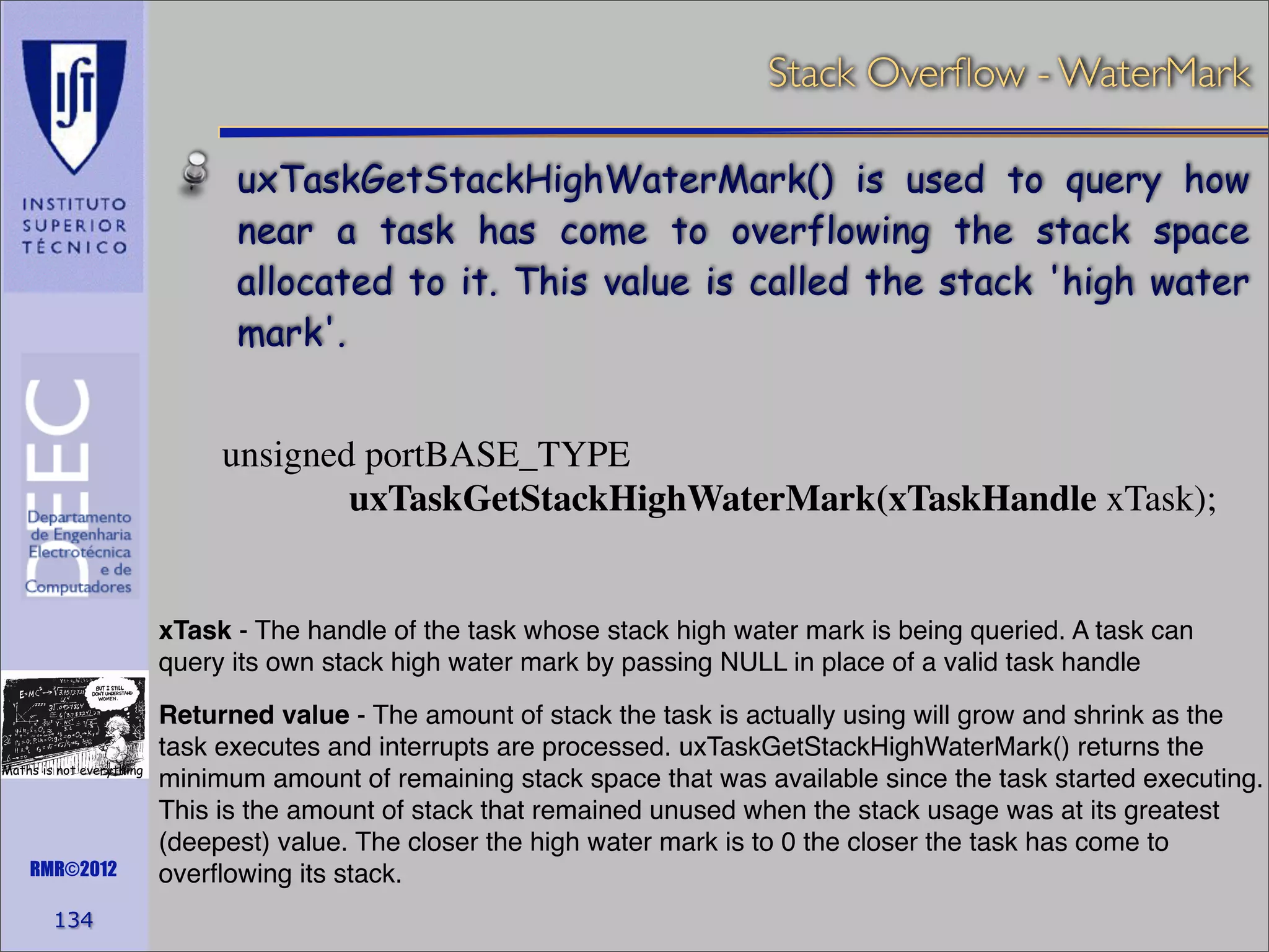 Stack Overﬂow - WaterMark
uxTaskGetStackHighWaterMark() is used to query how
near a task has come to overflowing the stack space
allocated to it. This value is called the stack 'high water
mark'.
unsigned portBASE_TYPE
uxTaskGetStackHighWaterMark(xTaskHandle xTask);

xTask - The handle of the task whose stack high water mark is being queried. A task can
query its own stack high water mark by passing NULL in place of a valid task handle

Maths is not everything

RMR©2012

134

Returned value - The amount of stack the task is actually using will grow and shrink as the
task executes and interrupts are processed. uxTaskGetStackHighWaterMark() returns the
minimum amount of remaining stack space that was available since the task started executing.
This is the amount of stack that remained unused when the stack usage was at its greatest
(deepest) value. The closer the high water mark is to 0 the closer the task has come to
overﬂowing its stack.

 