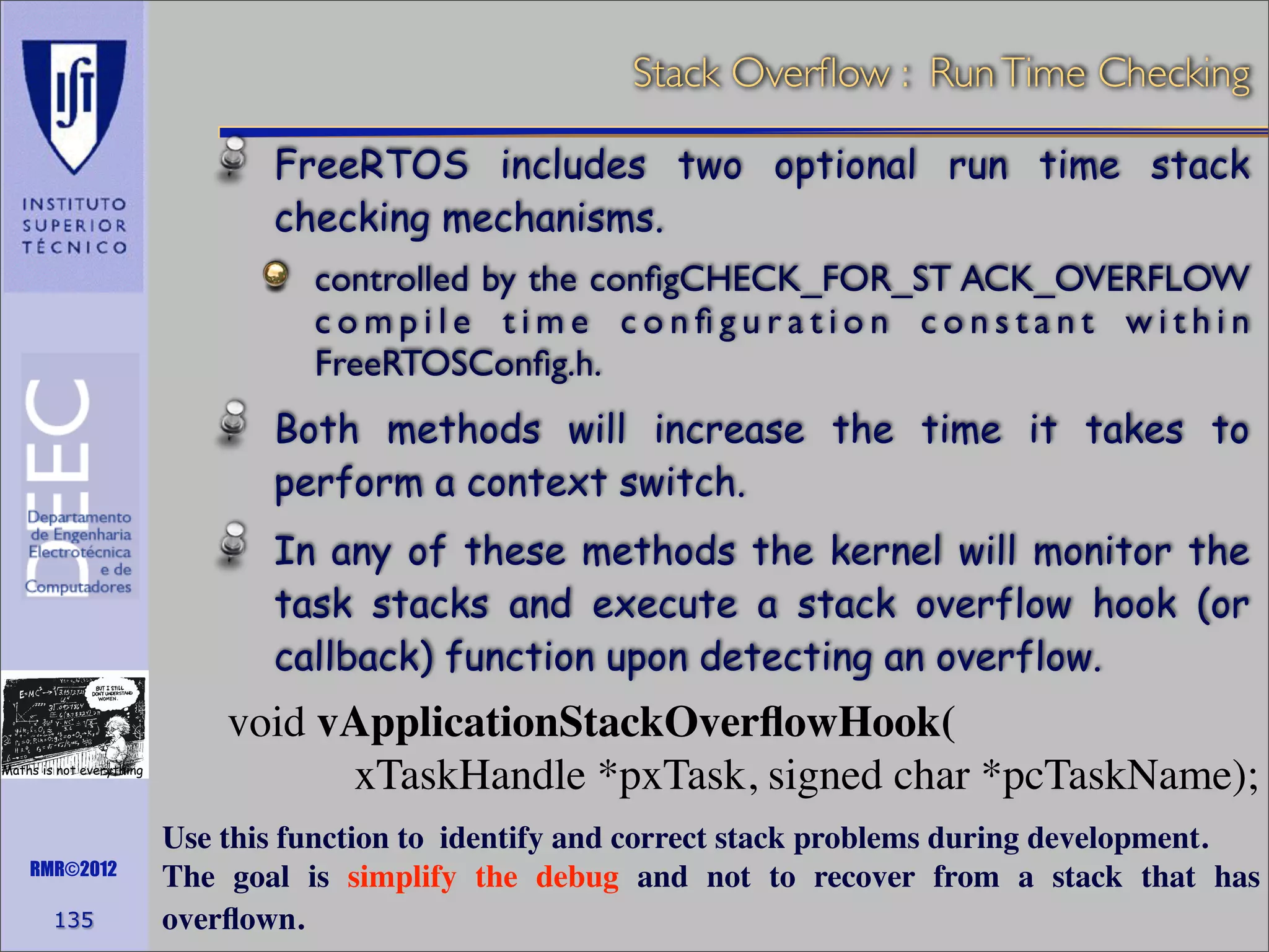 Stack Overﬂow : Run Time Checking
FreeRTOS includes two optional run time stack
checking mechanisms.
controlled by the conﬁgCHECK_FOR_ST ACK_OVERFLOW
compile time conﬁguration constant within
FreeRTOSConﬁg.h.

Both methods will increase the time it takes to
perform a context switch.
In any of these methods the kernel will monitor the
task stacks and execute a stack overflow hook (or
callback) function upon detecting an overflow.
Maths is not everything

RMR©2012

135

void vApplicationStackOverﬂowHook(
xTaskHandle *pxTask, signed char *pcTaskName);
Use this function to identify and correct stack problems during development.
The goal is simplify the debug and not to recover from a stack that has
overﬂown.

 