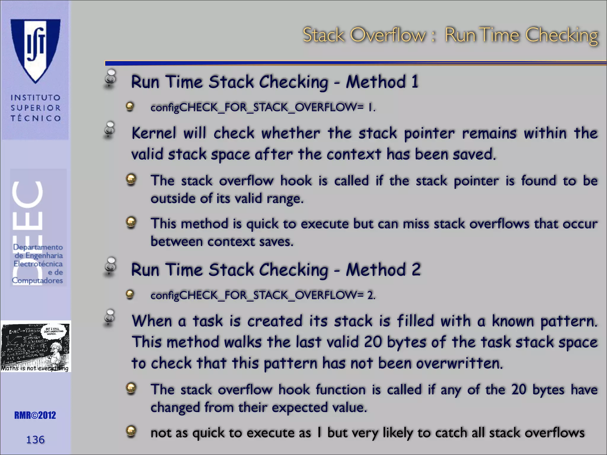 Stack Overﬂow : Run Time Checking
Run Time Stack Checking - Method 1
conﬁgCHECK_FOR_STACK_OVERFLOW= 1.

Kernel will check whether the stack pointer remains within the
valid stack space after the context has been saved.
The stack overﬂow hook is called if the stack pointer is found to be
outside of its valid range.
This method is quick to execute but can miss stack overﬂows that occur
between context saves.

Run Time Stack Checking - Method 2
conﬁgCHECK_FOR_STACK_OVERFLOW= 2.

Maths is not everything

RMR©2012

136

When a task is created its stack is filled with a known pattern.
This method walks the last valid 20 bytes of the task stack space
to check that this pattern has not been overwritten.
The stack overﬂow hook function is called if any of the 20 bytes have
changed from their expected value.
not as quick to execute as 1 but very likely to catch all stack overﬂows

 