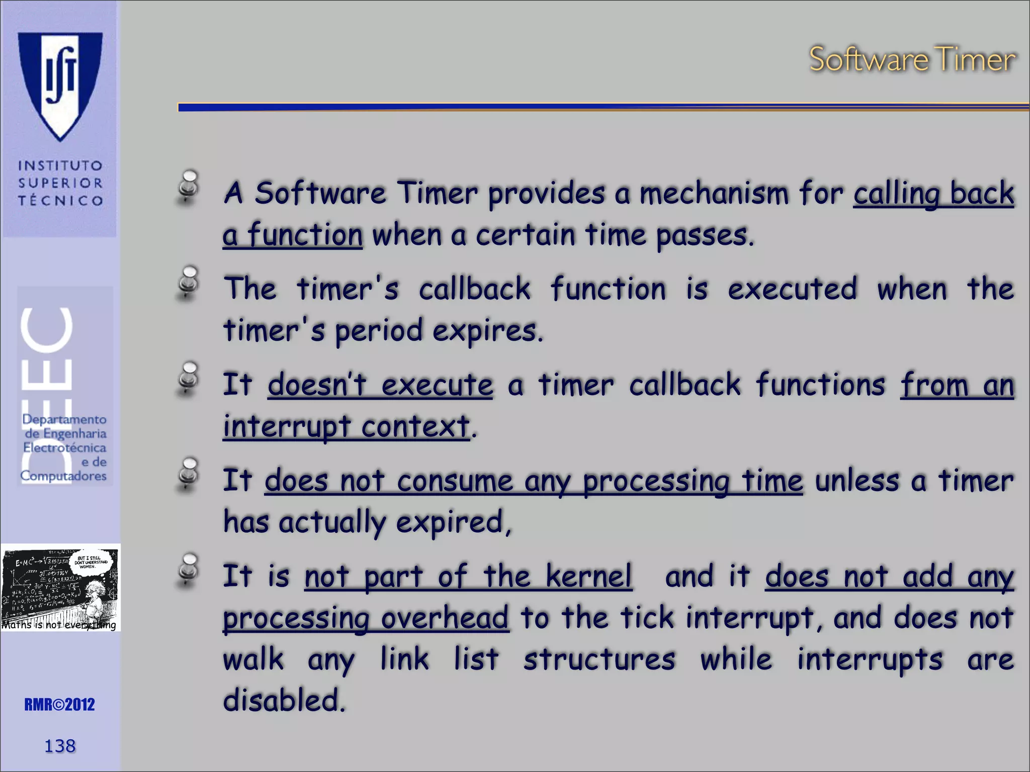 Software Timer

A Software Timer provides a mechanism for calling back
a function when a certain time passes.
The timer's callback function is executed when the
timer's period expires.
It doesn’t execute a timer callback functions from an
interrupt context.
It does not consume any processing time unless a timer
has actually expired,

Maths is not everything

RMR©2012

138

It is not part of the kernel and it does not add any
processing overhead to the tick interrupt, and does not
walk any link list structures while interrupts are
disabled.

 